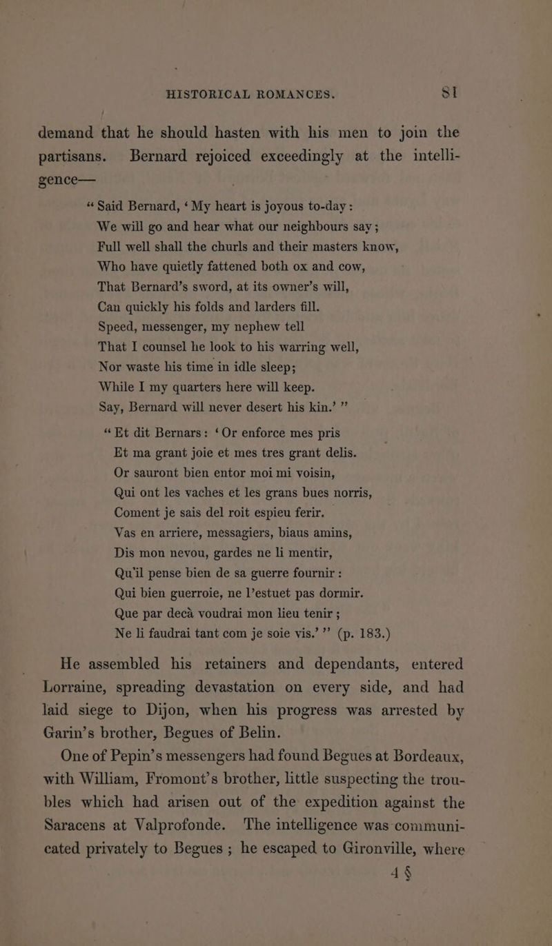 demand that he should hasten with his men to join the partisans. Bernard rejoiced exceedingly at the intelli- gence— “‘ Said Bernard, ‘ My heart is joyous to-day : We will go and hear what our neighbours say ; Full well shall the churls and their masters know, Who have quietly fattened both ox and cow, That Bernard’s sword, at its owner’s will, Can quickly his folds and larders fill. Speed, messenger, my nephew tell That I counsel he look to his warring well, Nor waste his time in idle sleep; While I my quarters here will keep. Say, Bernard will never desert his kin.’ ” “Et dit Bernars: ‘Or enforce mes pris Et ma grant joie et mes tres grant delis. Or sauront bien entor moi mi voisin, Qui ont les vaches et les grans bues norris, Coment je sais del roit espieu ferir. Vas en arriere, messagiers, biaus amins, Dis mon nevou, gardes ne li mentir, Qu’il pense bien de sa guerre fournir : Qui bien guerroie, ne l’estuet pas dormir. Que par deca voudrai mon lieu tenir ; Ne li faudrai tant com je soie vis.’ ”’ (p. 183.) He assembled his retainers and dependants, entered Lorraine, spreading devastation on every side, and had laid siege to Dijon, when his progress was arrested by Garin’s brother, Begues of Belin. One of Pepin’s messengers had found Begues at Bordeaux, with William, Fromont’s brother, little suspecting the trou- bles which had arisen out of the expedition against the Saracens at Valprofonde. The intelligence was communi- cated privately to Begues ; he escaped to Gironville, where 4§
