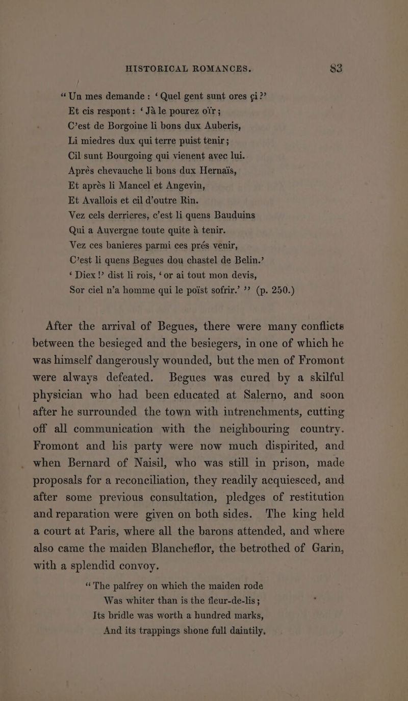 “Un mes demande : ‘ Quel gent sunt ores ¢i?’ Et cis respont: ‘Ja le pourez oir; C’est de Borgoine li bons dux Auberis, Li miedres dux qui terre puist tenir ; Cil sunt Bourgoing qui vienent avec lui. Aprés chevauche li bons dux Hernais, Et aprés li Mancel et Angevin, Et Avallois et cil d’outre Rin. Vez cels derrieres, c’est li quens Bauduins Qui a Auvergne toute quite a tenir. Vez ces banieres parmi ces prés venir, C’est li quens Begues dou chastel de Belin.’ ‘ Diex !’ dist li rois, ‘or ai tout mon devis, Sor ciel n’a homme qui le poist sofrir.’ ’? (p. 250.) After the arrival of Begues, there were many conflicts between the besieged and the besiegers, in one of which he was himself dangerously wounded, but the men of Fromont were always defeated. Begues was cured by a skilful physician who had been educated at Salerno, and soon after he surrounded the town with intrenchments, cutting off all communication with the neighbouring country. Fromont and his party were now much dispirited, and when Bernard of Naisil, who was still in prison, made proposals for a reconciliation, they readily acquiesced, and after some previous consultation, pledges of restitution and reparation were given on both sides. The king held a court at Paris, where all the barons attended, and where also came the maiden Blancheflor, the betrothed of Garin, with a splendid convoy. “ The palfrey on which the maiden rode Was whiter than is the fleur-de-lis; Its bridle was worth a hundred marks, And its trappings shone full daintily,