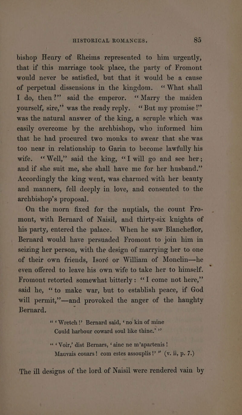 bishop Henry of Rheims represented to him urgently, that if this marriage took place, the party of Fromont would never be satisfied, but that it would be a cause of perpetual dissensions in the kingdom. ‘‘ What shall I do, then?” said the emperor. ‘‘ Marry the maiden yourself, sire,” was the ready reply. ‘‘ But my promise!” was the natural answer of the king, a scruple which was easily overcome by the archbishop, who informed him that he had procured two monks to swear that she was too near in relationship to Garin to become lawfully his wife. ‘‘ Well,” said the king, “I will go and see her; and if she suit me, she shall have me for her husband.” Accordingly the king went, was charmed with her beauty and manners, fell deeply in love, and consented to the archbishop’s proposal. On the morn fixed for the nuptials, the count Fro- mont, with Bernard of Naisil, and thirty-six knights of his party, entered the palace. When he saw Blancheflor, Bernard would have persuaded Fromont to join him in seizing her person, with the design of marrying her to one of their own friends, Isoré or William of Monclin—he even offered to leave his own wife to take her to himself. Fromont retorted somewhat bitterly: ‘‘I come not here,”’ said he, ‘“‘to make war, but to establish peace, if God will permit,’—and provoked the anger of the haughty Bernard. ; “ ¢Wretch!’? Bernard said, ‘no kin of mine Could harbour coward soul like thine.’ ”’ ‘“‘ ¢Voir,’ dist Bernars, ‘ainc ne m’apartenis ! Mauvais couars! com estes assouplis!’ ” (v. ii, p. 7.) The ill designs of the lord of Naisil were rendered vain by