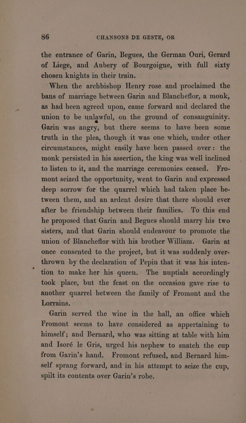 the entrance of Garin, Begues, the German Ouri, Gerard of Liege, and Aubery of Bourgoigne, with full sixty chosen knights in their train. “When the archbishop Henry rose and proclaimed the bans of marriage between Garin and Blancheflor, a monk, as had been agreed upon, came forward and declared the union to be unlawful, on the ground of consanguinity. Garin was angry, but there seems to have been some truth in the plea, though it was one which, under other circumstances, might easily have been passed over: the monk persisted in his assertion, the king was well inclined to listen to it, and the marriage ceremonies ceased. Fro- mont seized the opportunity, went to Garin and expressed deep sorrow for the quarrel which had taken place be- tween them, and an ardent desire that there should ever after be friendship between their families. To this end he proposed that Garin and Begues should marry his two sisters, and that Garin should endeavour to promote the union of Blancheflor with his brother Wiliam. Garin at once consented to the project, but it was suddenly over- thrown by the declaration of Pepin that it was his inten- tion to make her his queen. The nuptials accordingly took place, but the feast on the occasion gave rise to another quarrel between the family of Fromont and the Lorrains. Garin served the wine in the hall, an office which Fromont seems to have considered as appertaining to himself; and Bernard, who was sitting at table with him and Isoré le Gris, urged his nephew to snatch the cup from Garin’s hand. Fromont refused, and Bernard him- self sprang forward, and in his attempt to seize the cup, spilt its contents over Garin’s robe.