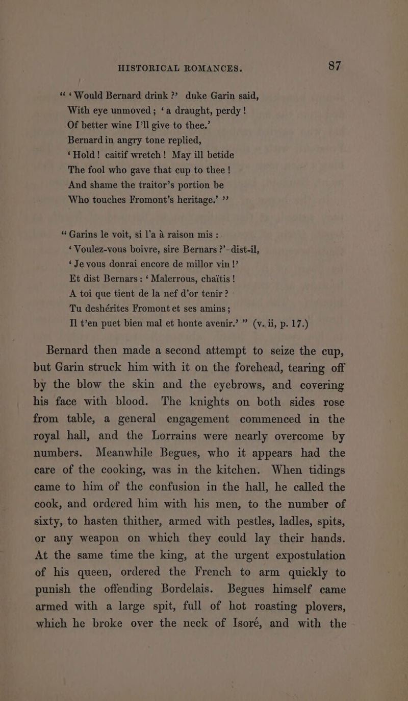 “ «Would Bernard drink ?? duke Garin said, With eye unmoved; ‘a draught, perdy ! Of better wine I’ll give to thee.’ Bernard in angry tone replied, ‘Hold! caitif wretch! May ill betide The fool who gave that cup to thee ! And shame the traitor’s portion be Who touches Fromont’s heritage.’ ”’ “ Garins le voit, si l’a a raison mis : ‘Voulez-vous boivre, sire Bernars ?’~ dist-il, ‘Je vous donrai encore de millor vin !’ Et dist Bernars: ‘ Malerrous, chaitis ! A toi que tient de la nef d’or tenir ? Tu deshérites Fromont et ses amins; I] t’en puet bien mal et honte avenir.’ ” (v. ii, p. 17.) Bernard then made a second attempt to seize the cup, but Garin struck him with it on the forehead, tearing off by the blow the skin and the eyebrows, and covering his face with blood. The knights on both sides rose from table, a general engagement commenced in the royal hall, and the Lorrains were nearly overcome by numbers. Meanwhile Begues, who it appears had the care of the cooking, was in the kitchen. When tidings came to him of the confusion in the hall, he called the cook, and ordered him with his men, to the number of sixty, to hasten thither, armed with pestles, ladles, spits, or any weapon on which they could lay their hands. At the same time the king, at the urgent expostulation of his queen, ordered the French to arm quickly to punish the offending Bordelais. Begues himself came armed with a large spit, full of hot roasting plovers, which he broke over the neck of Isoré, and with the