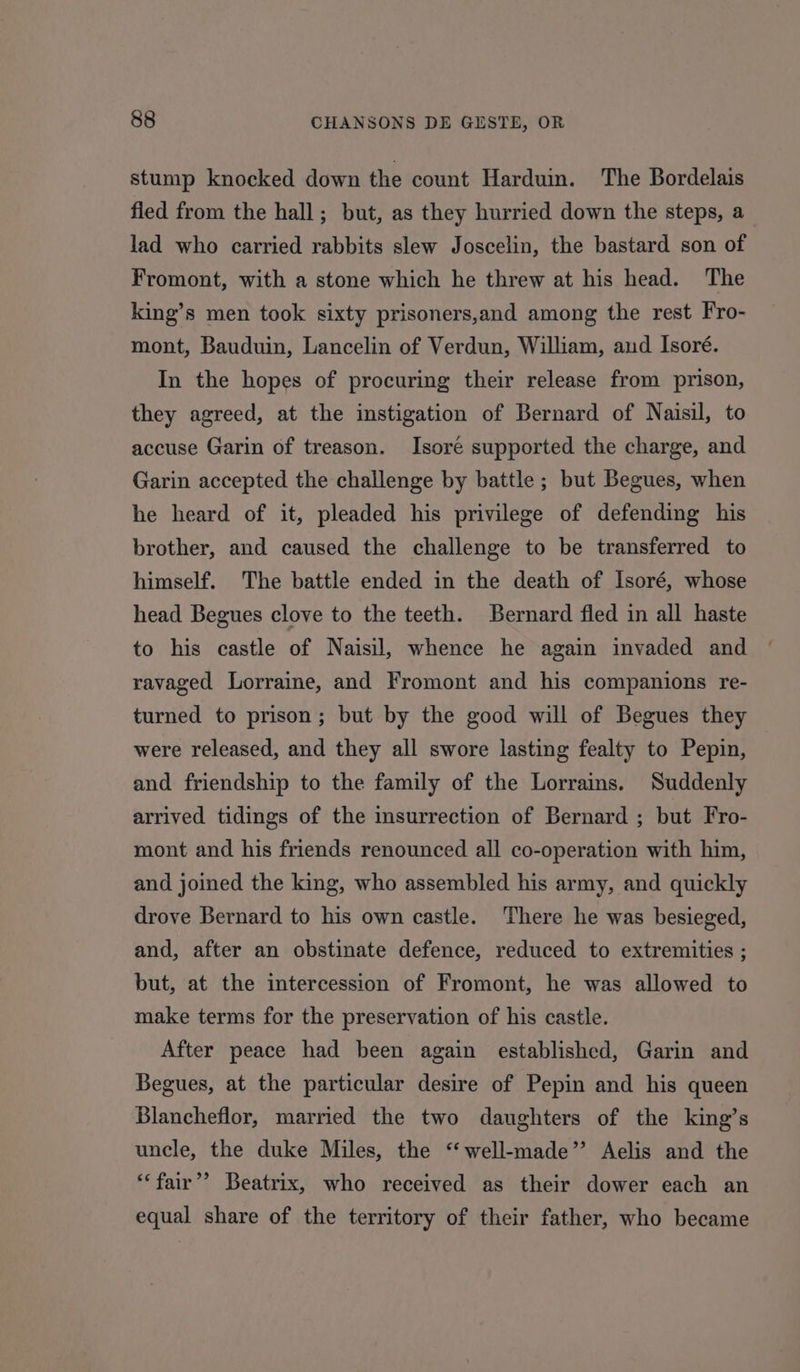 stump knocked down the count Harduin. The Bordelais fled from the hall; but, as they hurried down the steps, a_ lad who carried rabbits slew Joscelin, the bastard son of Fromont, with a stone which he threw at his head. The king’s men took sixty prisoners,and among the rest Fro- mont, Bauduin, Lancelin of Verdun, William, aud Isoré. In the hopes of procuring their release from prison, they agreed, at the instigation of Bernard of Naisil, to accuse Garin of treason. Isore supported the charge, and Garin accepted the challenge by battle ; but Begues, when he heard of it, pleaded his privilege of defending his brother, and caused the challenge to be transferred to himself. The battle ended in the death of Isoré, whose head Begues clove to the teeth. Bernard fled in all haste to his castle of Naisil, whence he again invaded and ravaged Lorraine, and Fromont and his companions re- turned to prison; but by the good will of Begues they were released, and they all swore lasting fealty to Pepin, and friendship to the family of the Lorrains. Suddenly arrived tidings of the insurrection of Bernard ; but Fro- mont and his friends renounced all co-operation with him, and joined the king, who assembled his army, and quickly drove Bernard to his own castle. There he was besieged, and, after an obstinate defence, reduced to extremities ; but, at the intercession of Fromont, he was allowed to make terms for the preservation of his castle. After peace had been again established, Garin and Begues, at the particular desire of Pepin and his queen Blancheflor, married the two daughters of the king’s uncle, the duke Miles, the ‘“‘ well-made” Aelis and the ‘fair’? Beatrix, who received as their dower each an equal share of the territory of their father, who became