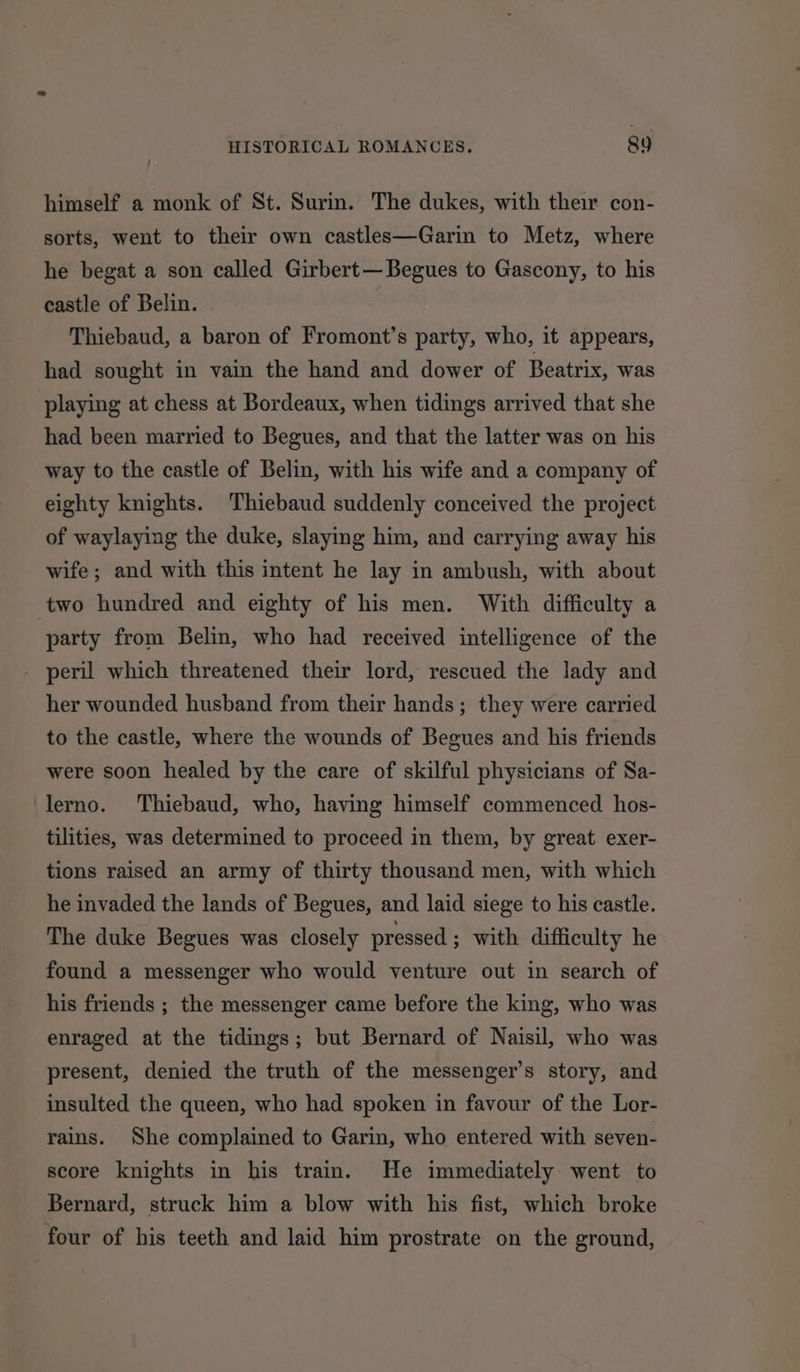 himself a monk of St. Surin. The dukes, with their con- sorts, went to their own castles—Garin to Metz, where he begat a son called Girbert—Begues to Gascony, to his castle of Belin. Thiebaud, a baron of Fromont’s party, who, it appears, had sought in vain the hand and dower of Beatrix, was playing at chess at Bordeaux, when tidings arrived that she had been married to Begues, and that the latter was on his way to the castle of Belin, with his wife and a company of eighty knights. Thiebaud suddenly conceived the project of waylaying the duke, slaying him, and carrying away his wife; and with this intent he lay in ambush, with about two hundred and eighty of his men. With difficulty a party from Belin, who had received intelligence of the peril which threatened their lord, rescued the lady and her wounded husband from their hands; they were carried to the castle, where the wounds of Begues and his friends were soon healed by the care of skilful physicians of Sa- lerno. Thiebaud, who, having himself commenced hos- tilities, was determined to proceed in them, by great exer- tions raised an army of thirty thousand men, with which he invaded the lands of Begues, and laid siege to his castle. The duke Begues was closely pressed ; with difficulty he found a messenger who would venture out in search of his friends ; the messenger came before the king, who was enraged at the tidings; but Bernard of Naisil, who was present, denied the truth of the messenger’s story, and insulted the queen, who had spoken in favour of the Lor- rains. She complained to Garin, who entered with seven- score knights in his train. He immediately went to Bernard, struck him a blow with his fist, which broke four of his teeth and laid him prostrate on the ground,