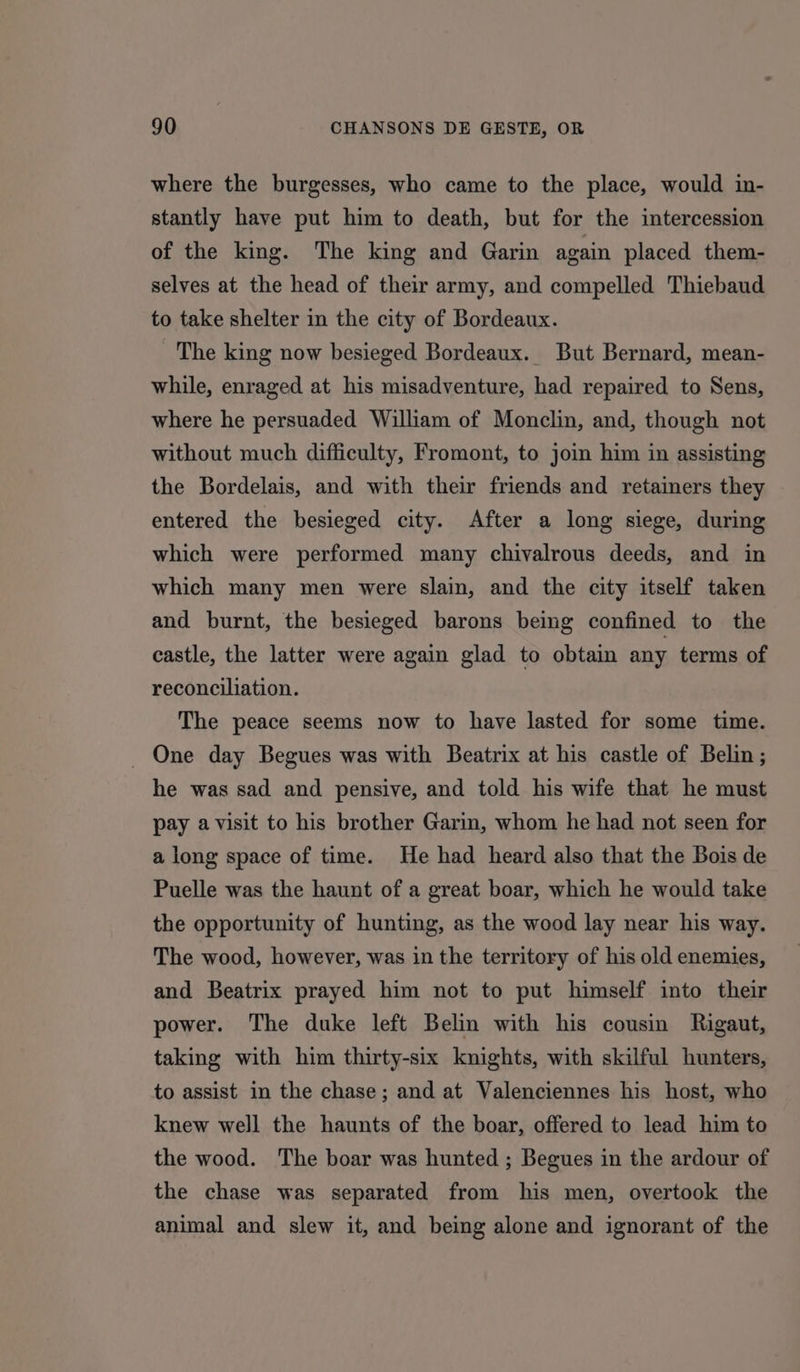 where the burgesses, who came to the place, would in- stantly have put him to death, but for the intercession of the king. The king and Garin again placed them- selves at the head of their army, and compelled Thiebaud to take shelter in the city of Bordeaux. The king now besieged Bordeaux. But Bernard, mean- while, enraged at his misadventure, had repaired to Sens, where he persuaded William of Monclin, and, though not without much difficulty, Fromont, to join him in assisting the Bordelais, and with their friends and retainers they entered the besieged city. After a long siege, during which were performed many chivalrous deeds, and in which many men were slain, and the city itself taken and burnt, the besieged barons being confined to the castle, the latter were again glad to obtain any terms of reconciliation. The peace seems now to have lasted for some time. _ One day Begues was with Beatrix at his castle of Belin ; he was sad and pensive, and told his wife that he must pay avisit to his brother Garin, whom he had not seen for a long space of time. He had heard also that the Bois de Puelle was the haunt of a great boar, which he would take the opportunity of hunting, as the wood lay near his way. The wood, however, was in the territory of his old enemies, and Beatrix prayed him not to put himself into their power. The duke left Belin with his cousin Rigaut, taking with him thirty-six knights, with skilful hunters, to assist in the chase; and at Valenciennes his host, who knew well the haunts of the boar, offered to lead him to the wood. The boar was hunted ; Begues in the ardour of the chase was separated from his men, overtook the animal and slew it, and being alone and ignorant of the