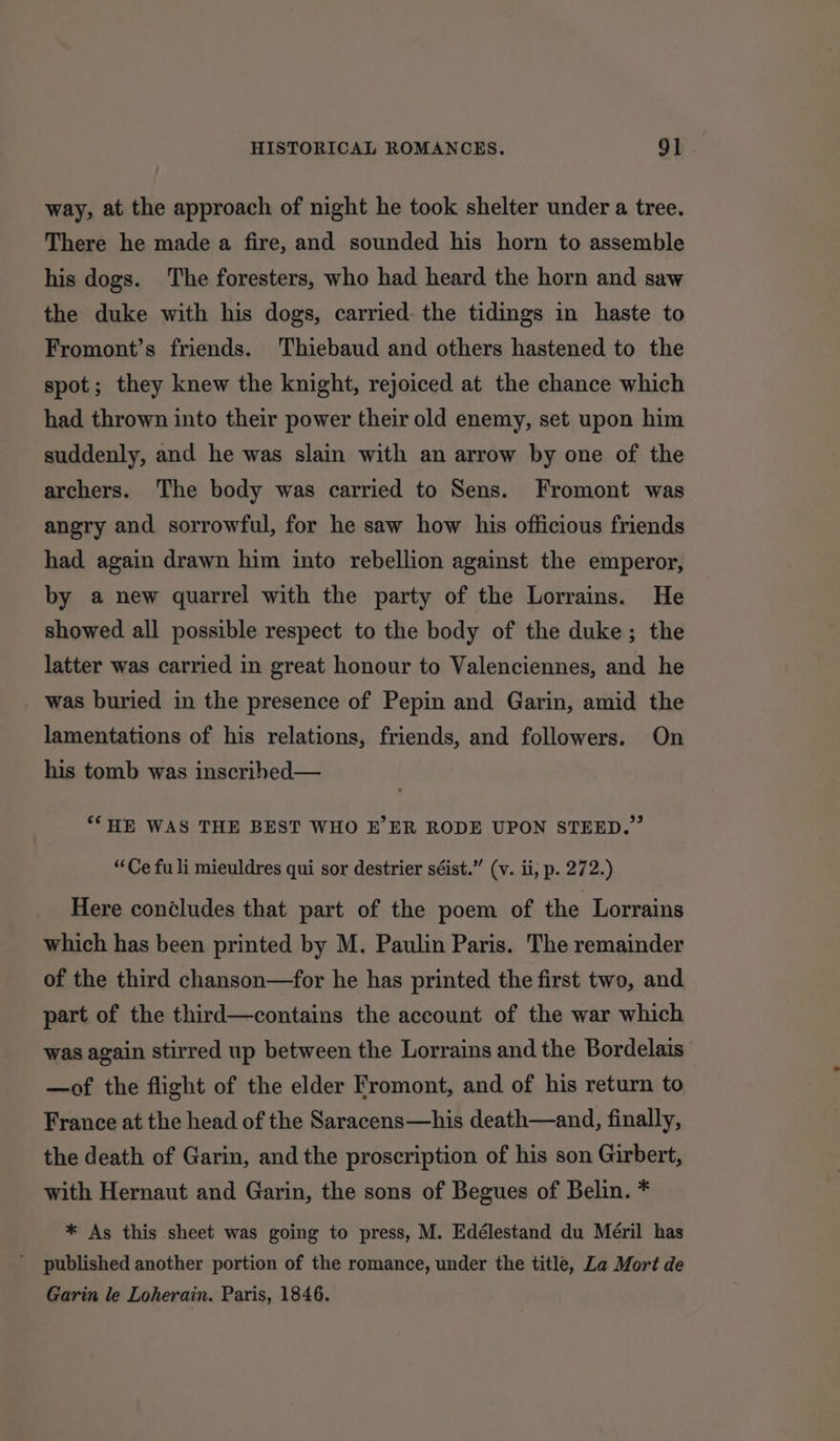 way, at the approach of night he took shelter under a tree. There he made a fire, and sounded his horn to assemble his dogs. The foresters, who had heard the horn and saw the duke with his dogs, carried: the tidings in haste to Fromont’s friends. Thiebaud and others hastened to the spot; they knew the knight, rejoiced at the chance which had thrown into their power their old enemy, set upon him suddenly, and he was slain with an arrow by one of the archers. The body was carried to Sens. Fromont was angry and sorrowful, for he saw how his officious friends had again drawn him into rebellion against the emperor, by a new quarrel with the party of the Lorrains. He showed all possible respect to the body of the duke; the latter was carried in great honour to Valenciennes, and he was buried in the presence of Pepin and Garin, amid the lamentations of his relations, friends, and followers. On his tomb was inscrihed— ‘*HE WAS THE BEST WHO E’ER RODE UPON STEED.” “Ce fu li mieuldres qui sor destrier séist.” (v. ii, p. 272.) Here concludes that part of the poem of the Lorrains which has been printed by M. Paulin Paris. The remainder of the third chanson—for he has printed the first two, and part of the third—contains the account of the war which was again stirred up between the Lorrains and the Bordelais —of the flight of the elder Fromont, and of his return to France at the head of the Saracens—his death—and, finally, the death of Garin, and the proscription of his son Girbert, with Hernaut and Garin, the sons of Begues of Belin. * * As this sheet was going to press, M. Edélestand du Méril has Garin le Loherain. Paris, 1846.
