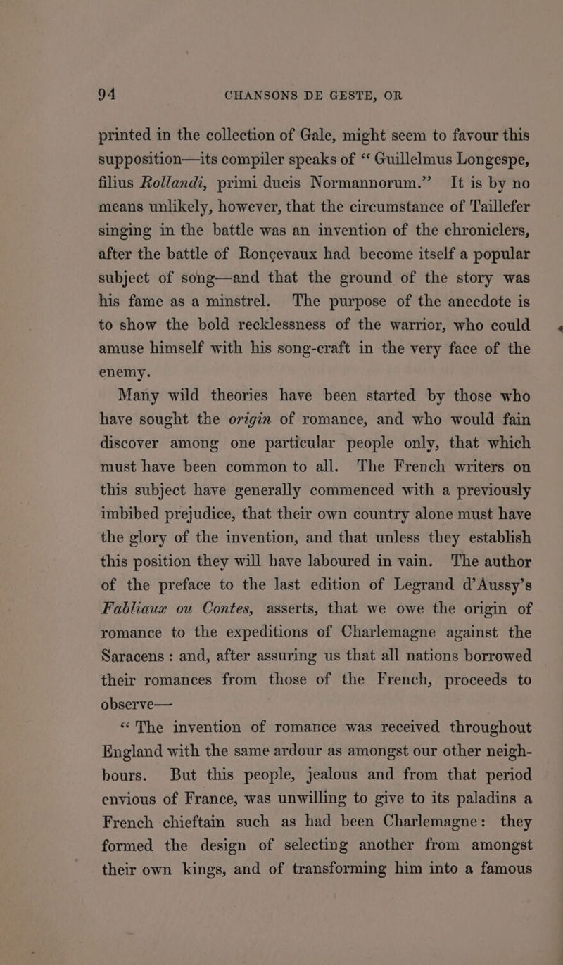 printed in the collection of Gale, might seem to favour this supposition—its compiler speaks of “‘ Guillelmus Longespe, fillus Rolland, primi ducis Normannorum.” It is by no means unlikely, however, that the circumstance of Taillefer singing in the battle was an invention of the chroniclers, after the battle of Roncgevaux had become itself a popular subject of song—and that the ground of the story was his fame as a minstrel. The purpose of the anecdote is to show the bold recklessness of the warrior, who could amuse himself with his song-craft in the very face of the enemy. Many wild theories have been started by those who have sought the origin of romance, and who would fain discover among one particular people only, that which must have been common to all. The French writers on this subject have generally commenced with a previously imbibed prejudice, that their own country alone must have the glory of the invention, and that unless they establish this position they will have laboured in vain. The author of the preface to the last edition of Legrand d’Aussy’s Fabliaux ou Contes, asserts, that we owe the origin of romance to the expeditions of Charlemagne against the Saracens : and, after assuring us that all nations borrowed their romances from those of the French, proceeds to observe— «The invention of romance was received throughout England with the same ardour as amongst our other neigh- bours. But this people, jealous and from that period envious of France, was unwilling to give to its paladins a French chieftain such as had been Charlemagne: they formed the design of selecting another from amongst their own kings, and of transforming him into a famous