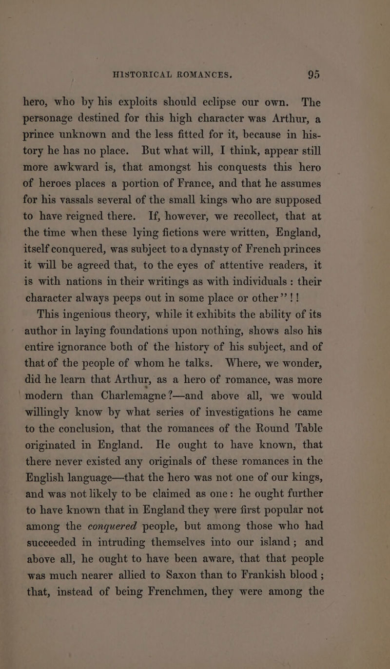 hero, who by his exploits should eclipse our own. The personage destined for this high character was Arthur, a prince unknown and the less fitted for it, because in his- tory he has no place. But what will, I think, appear still more awkward is, that amongst his conquests this hero of heroes places a portion of France, and that he assumes for his vassals several of the small kings who are supposed to have reigned there. If, however, we recollect, that at the time when these lying fictions were written, England, itself conquered, was subject to a dynasty of French princes it will be agreed that, to the eyes of attentive readers, it is with nations in their writings as with individuals : their character always peeps out in some place or other’! ! This ingenious theory, while it exhibits the ability of its author in laying foundations upon nothing, shows also his entire ignorance both of the history of his subject, and of that of the people of whom he talks. Where, we wonder, did he learn that Arthur, as a hero of romance, was more modern than Charlemagne ’—and above all, we would willingly know by what series of investigations he came to the conclusion, that the romances of the Round Table originated in England. He ought to have known, that there never existed any originals of these romances in the English language—that the hero was not one of our kings, and was not likely to be claimed as one: he ought further to have known that in England they were first popular not among the conquered people, but among those who had succeeded in intruding themselves into our island; and above all, he ought to have been aware, that that people was much nearer allied to Saxon than to Frankish blood ; that, instead of being Frenchmen, they were among the