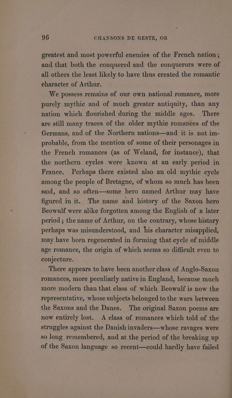 greatest and most powerful enemies of the French nation ; and that both the conquered and the conquerors were of all others the least likely to have thus created the romantic character of Arthur. We possess remains of our own national romance, more purely mythic and of much greater antiquity, than any nation which flourished during the middle ages. There are still many traces of the older mythic romances of the Germans, and of the Northern nations—and it is not im- probable, from the mention of some of their personages in the French romances (as of Weland, for instance), that the northern cycles were known at an early period in France. Perhaps there existed also an old mythic cycle among the people of Bretagne, of whom so much has been said, and so often—some hero named Arthur may have figured in it. The name and history of the Saxon hero Beowulf were alike forgotten among the English of a later period ; the name of Arthur, on the contrary, whose history perhaps was misunderstood, and his character misapplied, may have been regenerated in forming that cycle of middle age romance, the origin of which seems so difficult even to conjecture. There appears to have been another class of Anglo-Saxon romances, more peculiarly native in England, because much more modern than that class of which Beowulf is now the representative, whose subjects belonged to the wars between the Saxons and the Danes. The original Saxon poems are now entirely lost. A class of romances which told of the struggles against the Danish invaders—whose ravages were so long remembered, and at the period of the breaking up of the Saxon language so recent—could hardly have failed