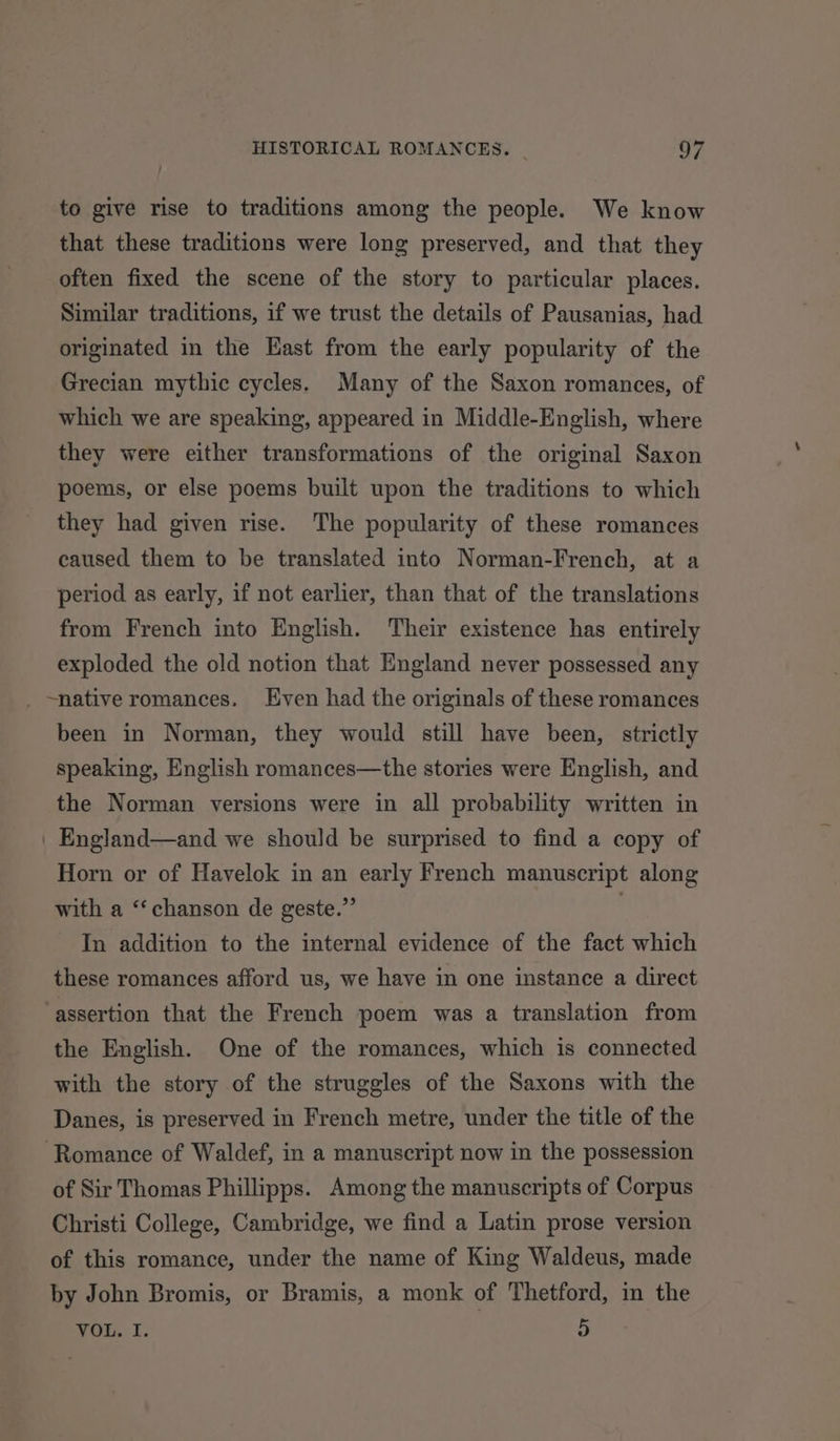 to give rise to traditions among the people. We know that these traditions were long preserved, and that they often fixed the scene of the story to particular places. Similar traditions, if we trust the details of Pausanias, had originated in the East from the early popularity of the Grecian mythic cycles. Many of the Saxon romances, of which we are speaking, appeared in Middle-English, where they were either transformations of the original Saxon poems, or else poems built upon the traditions to which they had given rise. The popularity of these romances caused them to be translated into Norman-French, at a period as early, if not earlier, than that of the translations from French into English. Their existence has entirely exploded the old notion that England never possessed any _ ~native romances. Even had the originals of these romances been in Norman, they would still have been, strictly speaking, English romances—the stories were English, and the Norman versions were in all probability written in _ England—and we should be surprised to find a copy of Horn or of Havelok in an early French manuscript along with a ‘‘chanson de geste.” In addition to the internal evidence of the fact which these romances afford us, we have in one instance a direct assertion that the French poem was a translation from the English. One of the romances, which is connected with the story of the struggles of the Saxons with the Danes, is preserved in French metre, under the title of the Romance of Waldef, in a manuscript now in the possession of Sir Thomas Phillipps. Among the manuscripts of Corpus Christi College, Cambridge, we find a Latin prose version of this romance, under the name of King Waldeus, made by John Bromis, or Bramis, a monk of Thetford, in the TOL. I: 5