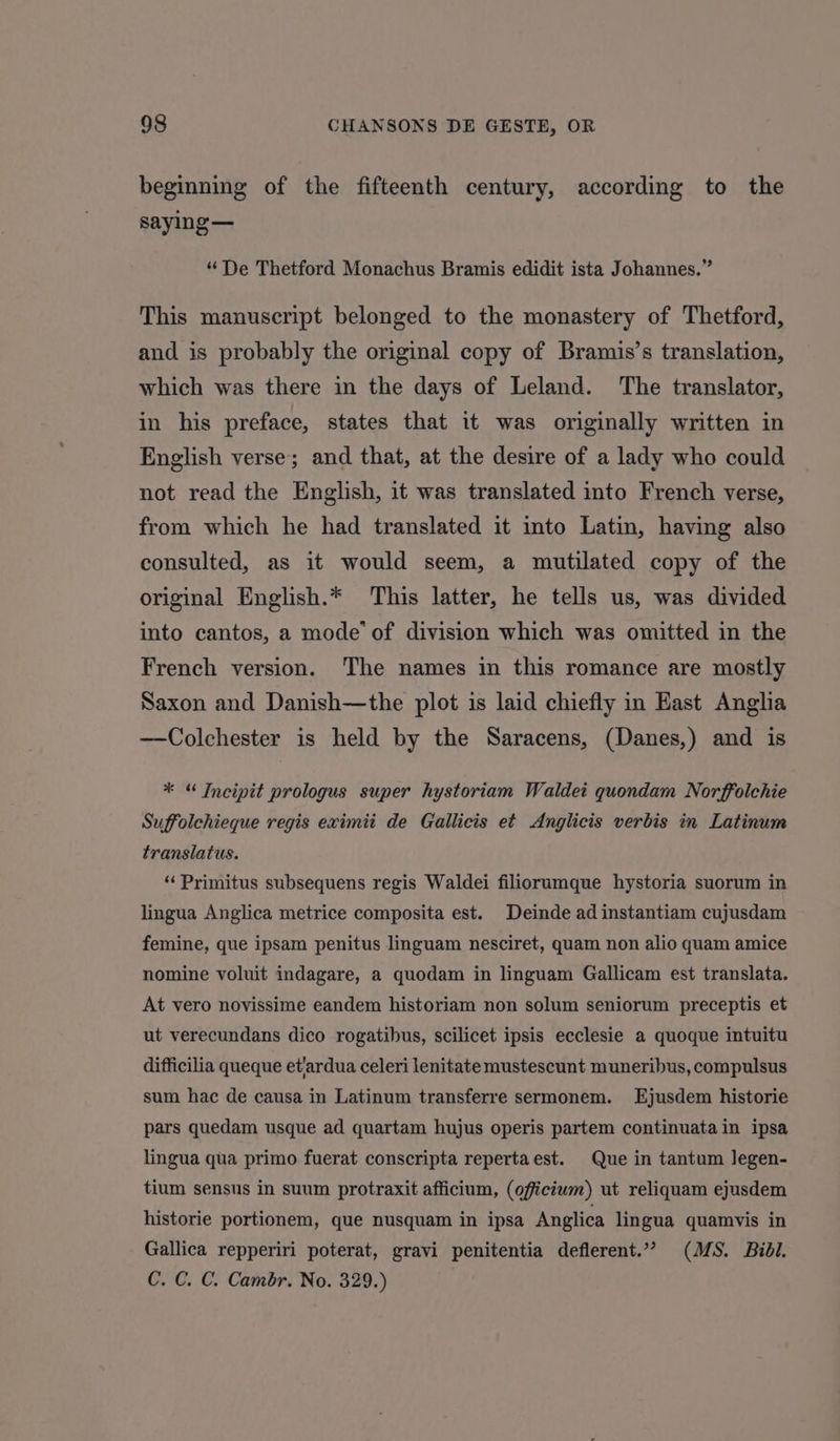 beginning of the fifteenth century, according to the saying — “ De Thetford Monachus Bramis edidit ista Johannes.” This manuscript belonged to the monastery of Thetford, and is probably the original copy of Bramis’s translation, which was there in the days of Leland. ‘The translator, in his preface, states that it was originally written in English verse; and that, at the desire of a lady who could not read the English, it was translated into French verse, from which he had translated it into Latin, having also consulted, as it would seem, a mutilated copy of the original English.* This latter, he tells us, was divided into cantos, a mode’ of division which was omitted in the French version. The names in this romance are mostly Saxon and Danish—the plot is laid chiefly in East Anglia —Colchester is held by the Saracens, (Danes,) and is * “ Incipit prologus super hystoriam Waldet quondam Norffolchie Suffolchieque regis eximit de Gallicis et Anglicis verbis in Latinum translatus. ‘‘Primitus subsequens regis Waldei filiorumque hystoria suorum in lingua Anglica metrice composita est. Deinde ad instantiam cujusdam femine, que ipsam penitus linguam nesciret, quam non alio quam amice nomine voluit indagare, a quodam in linguam Gallicam est translata. At vero novissime eandem historiam non solum seniorum preceptis et ut verecundans dico rogatibus, scilicet ipsis ecclesie a quoque intuitu difficilia queque et/ardua celeri lenitate mustescunt muneribus, compulsus sum hac de causa in Latinum transferre sermonem. Ejusdem historie pars quedam usque ad quartam hujus operis partem continuatain ipsa lingua qua primo fuerat conscripta repertaest. Que in tantum legen- tium sensus in suum protraxit afficium, (oficium) ut reliquam ejusdem historie portionem, que nusquam in ipsa Anglica lingua quamvis in Gallica repperiri poterat, gravi penitentia deflerent.”” (MS. Bidl. C. C. C. Cambr. No. 329.)