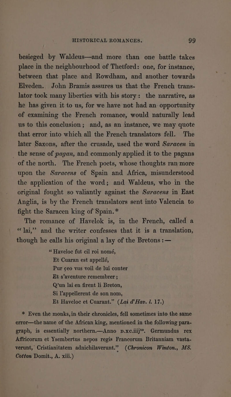 besieged by Waldeus—and more than one battle takes place in the neighbourhood of Thetford: one, for instance, between that place and Rowdham, and another towards Elveden. John Bramis assures us that the French trans- lator took many liberties with his story: the narrative, as he has given it to us, for we have not had an opportunity of examining the French romance, would naturally lead us to this conclusion; and, as an instance, we may quote that error into which all the French translators fell. The later Saxons, after the crusade, used the word Saracen in _ the sense of pagan, and commonly applied it to the pagans of the north. The French poets, whose thoughts ran more upon the Saracens of Spain and Africa, misunderstood the application of the word; and Waldeus, who in the original fought so valiantly against the Saracens in East Anglia, is by the French translators sent into Valencia to fight the Saracen king of Spain. * The romance of Havelok is, in the French, called a ‘Jai,’ and the writer confesses that it is a translation, though he calls his original a lay of the Bretons :— “ Haveloc fut cil roi nomé, Et Cuaran est appellé, Pur geo vus voil de lui conter Et s’aventure remembrer ; Q’un lai en firent li Breton, Si lappellerent de son nom, Et Haveloc et Cuarant.” (Lai d’ Hav. . 17.) * Even the monks, in their chronicles, fell sometimes into the same error—the name of the African king, mentioned in the following para- graph, is essentially northern.—Anno p.xc.iiij**. Germundus rex Affricorum et Ysembertus nepos regis Francorum Britanniam vasta- verunt, Cristianitatem adnichilaverunt.” (Chronicon Winton., MS. Cotton Domit., A. xiii.)