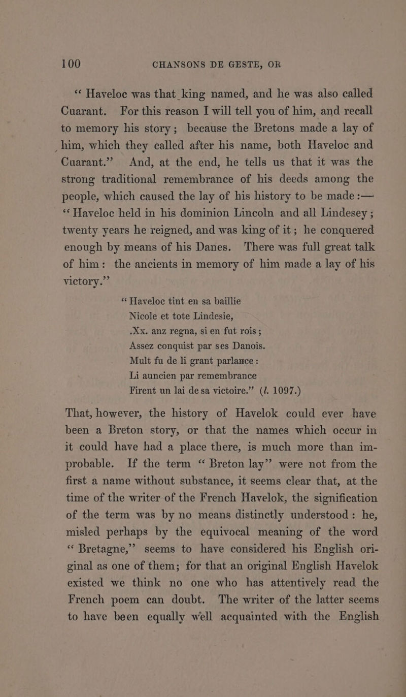 “* Haveloc was that_king named, and he was also called Cuarant. For this reason I will tell you of him, and recall to memory his story; because the Bretons made a lay of _ him, which they called after his name, both Haveloc and Cuarant.”? And, at the end, he tells us that it was the strong traditional remembrance of his deeds among the people, which caused the lay of his history to be made :— *‘Haveloc held in his dominion Lincoln and all Lindesey ; twenty years he reigned, and was king of it; he conquered enough by means of his Danes. There was full great talk of him: the ancients in memory of him made a lay of his victory.” “‘ Haveloc tint en sa baillie Nicole et tote Lindesie, .XxX. anz regna, sien fut rois ; Assez conquist par ses Danois. Mult fu de li grant parlance : Li auncien par remembrance Firent un lai de sa victoire.” (/. 1097.) That, however, the history of Havelok could ever have been a Breton story, or that the names which occur in it could have had a place there, is much more than im- probable. If the term “ Breton lay”? were not from the first a name without substance, it seems clear that, at the time of the writer of the French Havelok, the signification of the term was by no means distinctly understood : he, misled perhaps by the equivocal meaning of the word ‘«‘ Bretagne,’ seems to have considered his English ori- ginal as one of them; for that an original English Havelok existed we think no one who has attentively read the French poem can doubt. The writer of the latter seems to have been equally well acquainted with the English