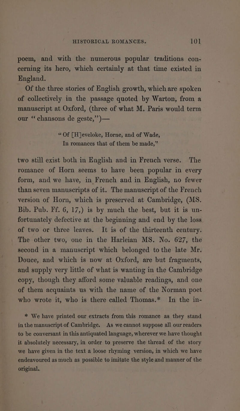 poem, and with the numerous popular traditions con- cerning its hero, which certainly at that time existed in England. Of the three stories of English growth, which are spoken of collectively in the passage quoted by Warton, from a manuscript at Oxford, (three of what M. Paris would term our “ chansons de geste,’”’)— “ Of [H]eveloke, Horne, and of Wade, In romances that of them be made,” two still exist both in English and in French verse. The romance of Horn seems to have been popular in every form, and we have, in French and in English, no fewer than seven manuscripts of it. The manuscript of the French version of Horn, which is preserved at Cambridge, (MS. Bib. Pub. Ff. 6, 17,) is by much the best, but it is un- fortunately defective at the beginning and end by the loss of two or three leaves. It is of the thirteenth century. The other two, one in the Harleian MS. No. 627, the second in a manuscript which belonged tothe late Mr. Douce, and which is now at Oxford, are but fragments, and supply very little of what is wanting in the Cambridge copy, though they afford some valuable readings, and one of them acquaints us with the name of the Norman poet who wrote it, who is there called Thomas.* In the in- * We have printed our extracts from this romance as they stand in the manuscript of Cambridge. As we cannot suppose all our readers to be conversant in this antiquated language, wherever we have thought it absolutely necessary, in order to preserve the thread of the story we have given in the text a loose rhyming version, in which we have endeavoured as much as possible to imitate the style and manner of the original.