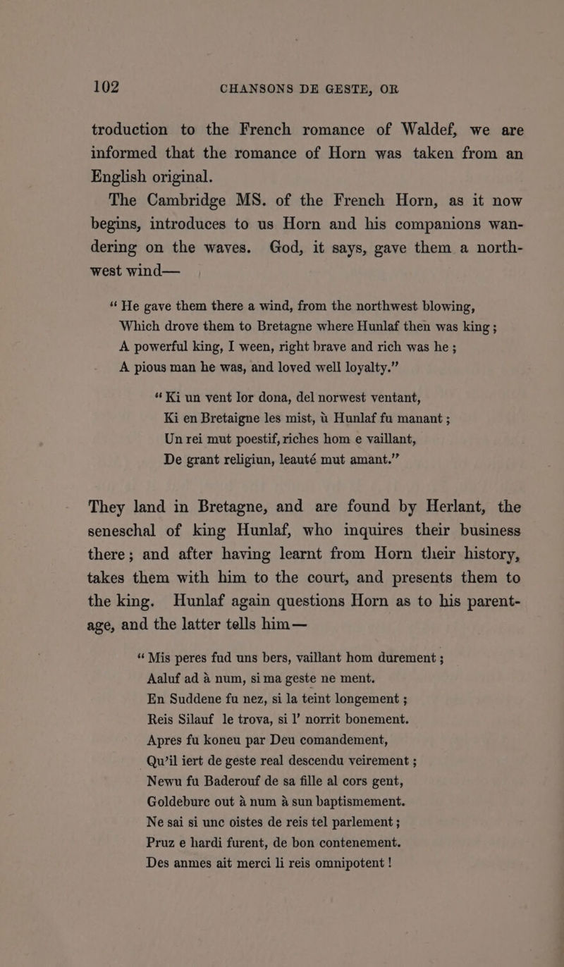 troduction to the French romance of Waldef, we are informed that the romance of Horn was taken from an English original. The Cambridge MS. of the French Horn, as it now begins, introduces to us Horn and his companions wan- dering on the waves. God, it says, gave them a north- west wind— “He gave them there a wind, from the northwest blowing, Which drove them to Bretagne where Hunlaf then was king ; A powerful king, I ween, right brave and rich was he ; A pious man he was, and loved well loyalty.” “Ki un vent lor dona, del norwest ventant, Ki en Bretaigne les mist, u Hunlaf fu manant ; Un rei mut poestif, riches hom e vaillant, De grant religiun, leauté mut amant.” They land in Bretagne, and are found by Herlant, the seneschal of king Hunlaf, who inquires their business there; and after having learnt from Horn their history, takes them with him to the court, and presents them to the king. Hunlaf again questions Horn as to his parent- age, and the latter tells him — “ Mis peres fud uns bers, vaillant hom durement ; Aaluf ad 4 num, sima geste ne ment. En Suddene fu nez, si la teint longement ; Reis Silauf le trova, si |’ norrit bonement. Apres fu koneu par Deu comandement, —Qu’il iert de geste real descendu veirement ; Newu fu Baderouf de sa fille al cors gent, Goldebure out 4 num 4 sun baptismement. Ne sai si unc oistes de reis tel parlement ; Pruz e hardi furent, de bon contenement. Des anmes ait merci li reis omnipotent !