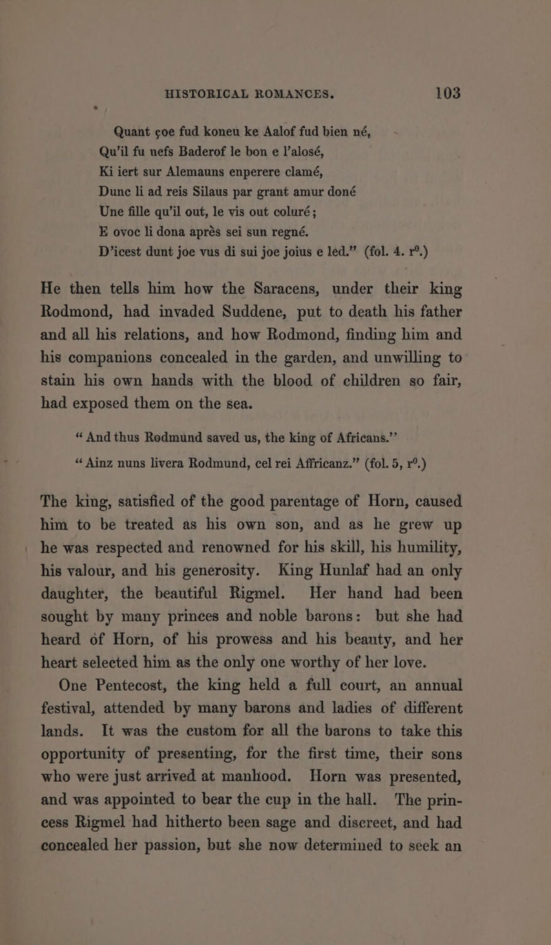 Quant coe fud koneu ke Aalof fud bien né, Qu’il fu nefs Baderof le bon e I’alosé, Ki iert sur Alemauns enperere clamé, Dunc li ad reis Silaus par grant amur doné Une fille qu’il out, le vis out coluré; E ovoc li dona aprés sei sun regné. D’icest dunt joe vus di sui joe joius e led.” (fol. 4. r®.) He then tells him how the Saracens, under their king Rodmond, had invaded Suddene, put to death his father and all his relations, and how Rodmond, finding him and his companions concealed in the garden, and unwilling to stain his own hands with the blood of children so fair, had exposed them on the sea. “ And thus Redmund saved us, the king of Africans.”’ “ Ainz nuns livera Rodmund, cel rei Affricanz.” (fol. 5, r°.) The king, satisfied of the good parentage of Horn, caused him to be treated as his own son, and as he grew up he was respected and renowned for his skill, his humility, his valour, and his generosity. King Hunlaf had an only daughter, the beautiful Rigmel. Her hand had been sought by many princes and noble barons: but she had heard of Horn, of his prowess and his beauty, and her heart selected him as the only one worthy of her love. One Pentecost, the king held a full court, an annual festival, attended by many barons and ladies of different lands. It was the custom for all the barons to take this opportunity of presenting, for the first time, their sons who were just arrived at manhood. Horn was presented, and was appointed to bear the cup in the hall. The prin- cess Rigmel had hitherto been sage and discreet, and had concealed her passion, but she now determined to seek an
