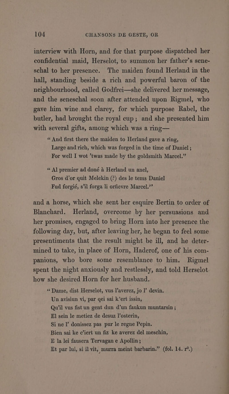 interview with Horn, and for that purpose dispatched her confidential maid, Herselot, to summon her father’s sene- schal to her presence. The maiden found Herland in the hall, standing beside a rich and powerful baron of the neighbourhood, called Godfrei—she delivered her message, and the seneschal soon after attended upon Rigmel, who gave him wine and clarey, for which purpose Rabel, the butler, had brought the royal cup; and she presented him with several gifts, among which was a rmg— “ And first there the maiden to Herland gave a ring, Large and rich, which was forged in the time of Daniel ; For well I wot ’twas made by the goldsmith Marcel.” “Al premier ad doné a Herland un anel, Gros d’or quit Melekin (?) des le tems Daniel Fud forgié, s’il forga li orfievre Marcel.’ and a horse, which she sent her esquire Bertin to order of Blanchard. Herland, overcome by her persuasions and her promises, engaged. to bring Horn into her presence the following day, but, after leaving her, he began to feel some presentiments that the result might be ill, and he deter- mined to take, in place of Horn, Haderof, one of his com- panions, who bore some resemblance to him. Rigmel spent the night anxiously and restlessly, and told Herselot how she desired Horn for her husband. ‘Dame, dist Herselot, vus Vaverez, jo l’ devin. Un avisiun vi, par qei sai k’ert issin, Qu’il vus fist un gent dun d’un faukun muntarsin ; El sein le metiez de desuz l’osterin, Si ne |’ donissez pas pur le regne Pepin. Bien sai ke c’iert un fiz ke averez del meschin, E la lei fausera Tervagan e Apollin ; Et par lui, si il vit, murra meint barbarin.” (fol. 14. r°.)