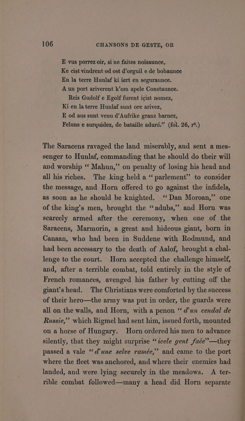 E vus porrez oir, si ne faites noisaunce, Ke cist vindrent od ost d’orguil e de bobaunce En la terre Hunlaf ki iert en seguraunce. A un port ariverent k’om apele Constaunce. Reis Gudolf e Egolf furent icist nomez, Ki en la terre Hunlaf sunt ore arivez, E od aus sunt venu d’Aufrike granz barnez, Feluns e surquidez, de bataille aduré.” (fol. 26, r°.) The Saracens ravaged the land miserably, and sent a mes- senger to Hunlaf, commanding that he should do their will and worship “ Mahun,”’ on penalty of losing his head and all his riches. The king held a “ parlement’”’ to consider the message, and Horn offered to go against the infidels, as soon as he should be knighted. ‘‘ Dan Moroan,” one of the king’s men, brought the “adubs,’’ and Horn was scarcely armed after the ceremony, when one of the Saracens, Marmorin, a great and hideous giant, born in Canaan, who had been in Suddene with Rodmund, and had been accessary to the death of Aalof, brought a chal- lenge to the court. Horn accepted the challenge himself, and, after a terrible combat, told entirely in the style of French romances, avenged his father by cutting off the giant’s head. The Christians were comforted by the success of their hero—the army was put in order, the guards were all on the walls, and Horn, with a penon “dun cendal de Russie,” which Rigmel had sent him, issued forth, mounted on a horse of Hungary. Horn ordered his men to advance silently, that they might surprise “cele gent faée”—they > passed a vale “dune selve ramée,”’ and came to the port where the fleet was anchored, and where their enemies had landed, and were lying securely in the meadows. A ter- rible combat followed—many a head did Horn separate