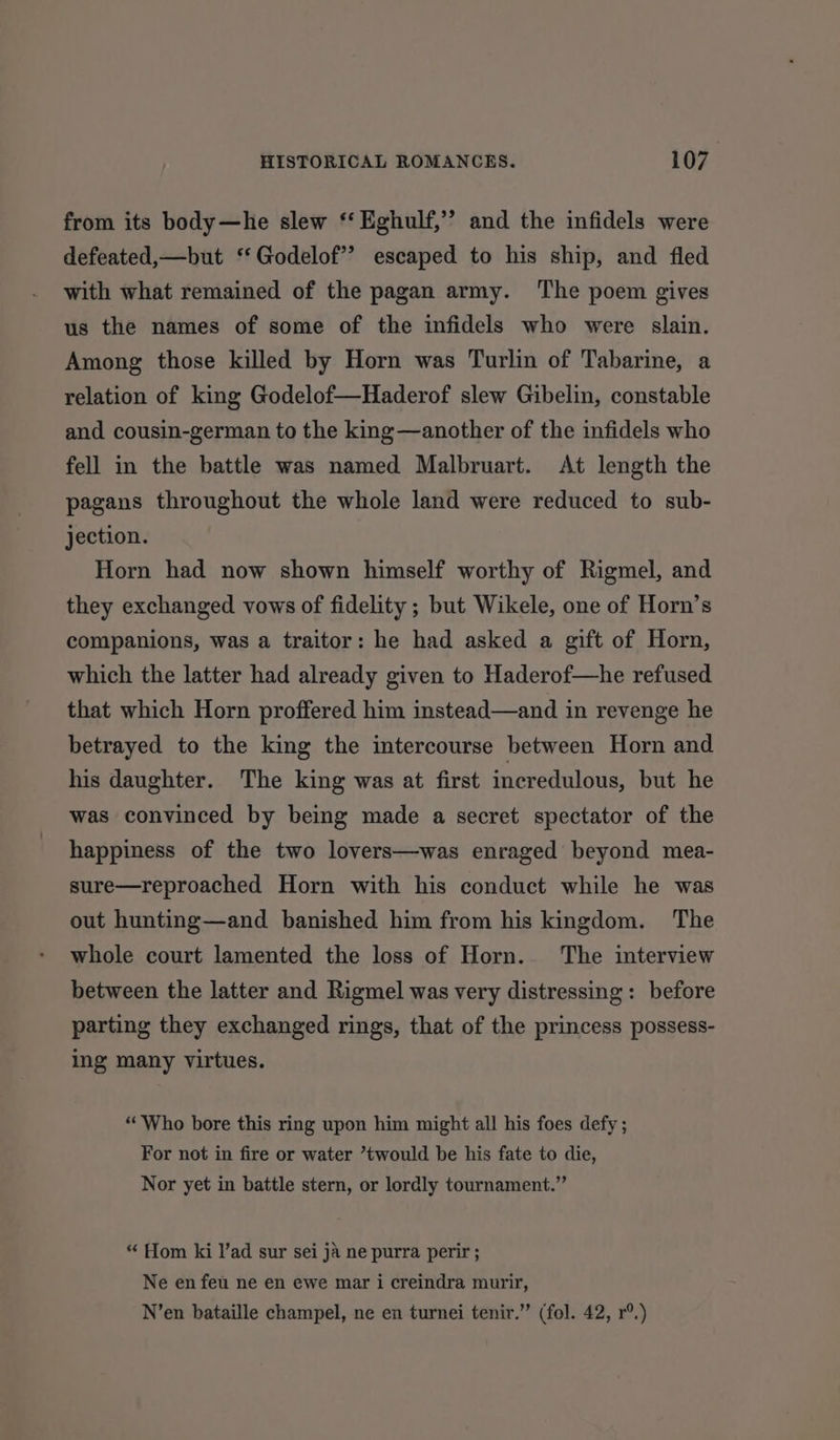 from its body—he slew ‘‘ Eghulf,”’ and the infidels were defeated,—but ‘‘Godelof’? escaped to his ship, and fled with what remained of the pagan army. The poem gives us the names of some of the infidels who were slain. Among those killed by Horn was Turlin of Tabarine, a relation of king Godelof—Haderof slew Gibelin, constable and cousin-german to the king—another of the infidels who fell in the battle was named Malbruart. At length the pagans throughout the whole land were reduced to sub- jection. Horn had now shown himself worthy of Rigmel, and they exchanged vows of fidelity ; but Wikele, one of Horn’s companions, was a traitor: he had asked a gift of Horn, which the latter had already given to Haderof—he refused that which Horn proffered him instead—and in revenge he betrayed to the king the intercourse between Horn and his daughter. The king was at first incredulous, but he was convinced by being made a secret spectator of the happiness of the two lovers—was enraged beyond mea- sure—reproached Horn with his conduct while he was out hunting—and banished him from his kingdom. The whole court lamented the loss of Horn. The interview between the latter and Rigmel was very distressing: before parting they exchanged rings, that of the princess possess- ing many virtues. “Who bore this ring upon him might all his foes defy ; For not in fire or water ’twould be his fate to die, Nor yet in battle stern, or lordly tournament.” “ Hom ki l’ad sur sei ja ne purra perir ; Ne en feu ne en ewe mar i creindra murir, N’en bataille champel, ne en turnei tenir.” (fol. 42, r°.)