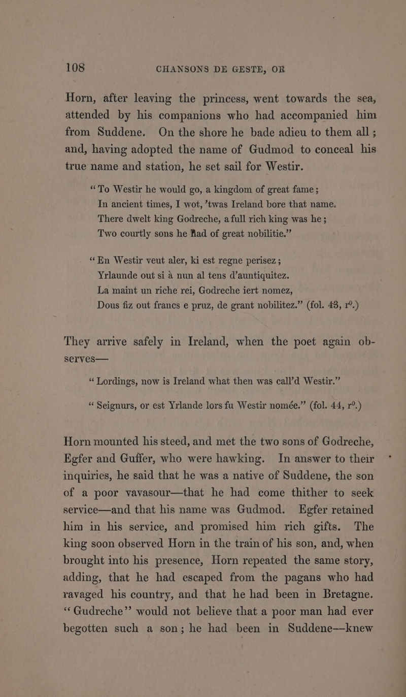 Horn, after leaving the princess, went towards the sea, attended by his companions who had accompanied him from Suddene. On the shore he bade adieu to them all ; and, having adopted the name of Gudmod to conceal his true name and station, he set sail for Westir. “To Westir he would go, a kingdom of great fame ; In ancient times, I wot, ’twas Ireland bore that name. There dwelt king Godreche, a full rich king was he ; Two courtly sons he Kad of great nobilitie.” “En Westir veut aler, ki est regne perisez ; Yrlaunde out si a nun al tens d’auntiquitez. La maint un riche rei, Godreche iert nomez, Dous fiz out francs e pruz, de grant nobilitez.” (fol. 43, r°.) They arrive safely in Ireland, when the poet again ob- serves— “ Lordings, now is Ireland what then was call’d Westir.” “ Seignurs, or est Yrlande lors fu Westir nomée.”’ (fol. 44, r°.) Horn mounted his steed, and met the two sons of Godreche, Kgfer and Guffer, who were hawking. In answer to their inquiries, he said that he was a native of Suddene, the son of a poor vavasour—that he had come thither to seek service—and that his name was Gudmod. Egfer retained him in his service, and promised him rich gifts. The king soon observed Horn in the train of his son, and, when brought into his presence, Horn repeated the same story, adding, that he had escaped from the pagans who had ravaged his country, and that he had been in Bretagne. “*Gudreche’’ would not believe that a poor man had ever begotten such a son; he had been in Suddene—knew