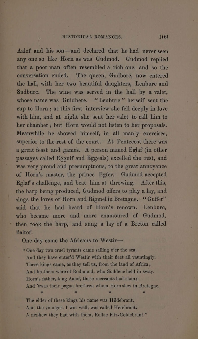 Aalof and his son—and declared that he had never seen any one so like Horn as was Gudmod. Gudmod replied that a poor man often resembled a rich one, and so the conversation ended. The queen, Gudbore, now entered the hall, with her two beautiful daughters, Lenbure and Sudbure. The wine was served in the hall by a valet, whose name was Guidhere. ‘‘Lenbure”’ herself sent the cup to Horn ; at this first interview she fell deeply in love with him, and at night she sent her valet to call him to her chamber ; but Horn would not listen to her proposals. Meanwhile he showed himself, in all manly exercises, superior to the rest of the court. At Pentecost there was a great feast and games. A person named Eglaf (in other passages called Eggulf and Eggeals) excelled the rest, and was very proud and presumptuous, to the great annoyance of Horn’s master, the prince Egfer. Gudmod accepted Kglaf’s challenge, and beat him at throwing. After this, the harp being produced, Gudmod offers to play a lay, and sings the loves of Horn and Rigmelin Bretagne. ‘‘ Guffer’’ said that he had heard of Horn’s renown. Lenbure, who became more and more enamoured of Gudmod, - then took the harp, and sung a lay of a Breton called Baltof. One day came the Africans to Westir— ‘“¢One day two cruel tyrants came sailing o’er the sea, And they have enter’d Westir with their fleet all vauntingly. These kings came, as they tell us, from the land of Africa ; And brothers were of Rodmund, who Suddene held in sway. Horn’s father, king Aalof, these recreants had slain ; And ’twas their pagan brethren whom Horn slew in Bretagne. * * * * The elder of these kings his name was Hildebrant, And the younger, I wot well, was called Herebrant. A nephew they had with them, Rollac Fitz-Goldebrant.”