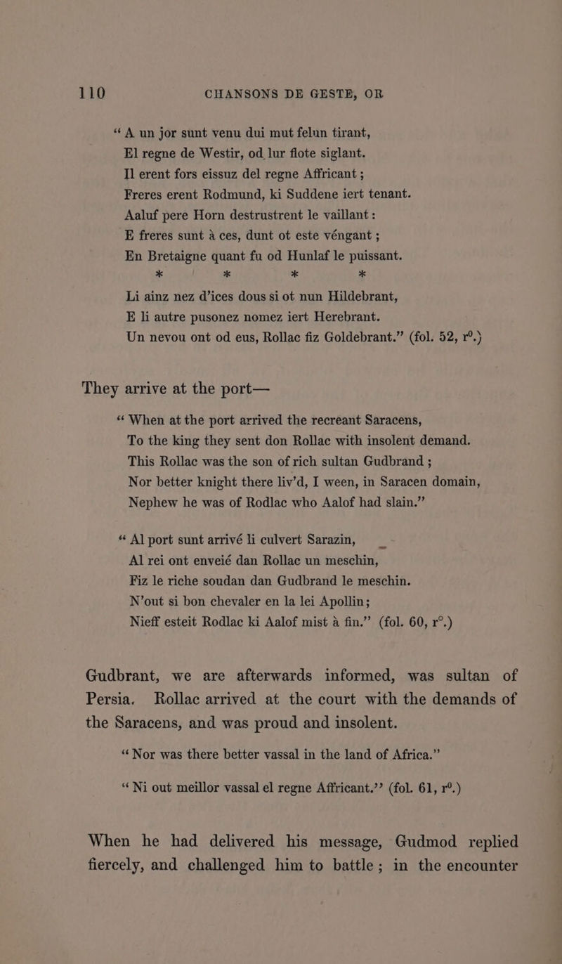 “‘ A un jor sunt venu dui mut felun tirant, El regne de Westir, od lur flote siglant. Il erent fors eissuz del regne Affricant ; Freres erent Rodmund, ki Suddene iert tenant. Aaluf pere Horn destrustrent le vaillant : E freres sunt a ces, dunt ot este véngant ; En Bretaigne quant fu od Hunlaf le puissant. * * * * Li ainz nez d’ices dous si ot nun Hildebrant, E li autre pusonez nomez iert Herebrant. Un nevou ont od eus, Rollac fiz Goldebrant.” (fol. 52, r®.) They arrive at the port— ‘‘ When at the port arrived the recreant Saracens, To the king they sent don Rollac with insolent demand. This Rollac was the son of rich sultan Gudbrand ; Nor better knight there liv’d, I ween, in Saracen domain, Nephew he was of Rodlac who Aalof had slain.” “ Al port sunt arrivé li culvert Sarazin, Al rei ont enveié dan Rollac un meschin, Fiz le riche soudan dan Gudbrand le meschin. N’out si bon chevaler en la lei Apollin; Nieff esteit Rodlac ki Aalof mist a fin.” (fol. 60, r°.) Gudbrant, we are afterwards informed, was sultan of Persia. Rollac arrived at the court with the demands of the Saracens, and was proud and insolent. “Nor was there better vassal in the land of Africa.” ‘“‘Ni out meillor vassal el regne Affricant.’’ (fol. 61, r®.) When he had delivered his message, Gudmod replied fiercely, and challenged him to battle; in the encounter