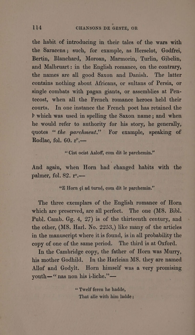 the habit of introducing in their tales of the wars with the Saracens; such, for example, as Herselot, Godfrei, Bertin, Blanchard, Moroan, Marmorin, Turlin, Gibelin, and Malbruart: in the English romance, on the contrary, the names are all good Saxon and Danish. The latter contains nothing about Africans, or sultans of Persia, or single combats with pagan giants, or assemblies at Pen- tecost, when all the French romance heroes held their courts. In one instance the French poet has retained the b which was used in spelling the Saxon name; and when he would refer to authority for his story, he generally, quotes “‘ the parchment.” For example, speaking of Rodlac, fol. 60. r°.— “ Cist ocist Aaloff, com dit le parchemin.” And again, when Horn had changed habits with the palmer, fol. 82. r°.— “E Horn ¢i ad turné, com dit le parchemin.” The three exemplars of the English romance of Horn which are preserved, are all perfect. The one (MS. Bibl. Publ. Camb. Gg. 4, 27) is of the thirteenth century, and the other, (MS. Harl. No. 2253,) like many of the articles in the manuscript where it is found, is in all probability the copy of one of the same period. The third is at Oxford. In the Cambridge copy, the father of Horn was Murry, his mother Godhild. In the Harleian MS. they are named Allof and Godylt. Horn himself was a very promising youth— “nas non his i-liche.”’— “« Twelf feren he hadde, That alle with him ladde ;