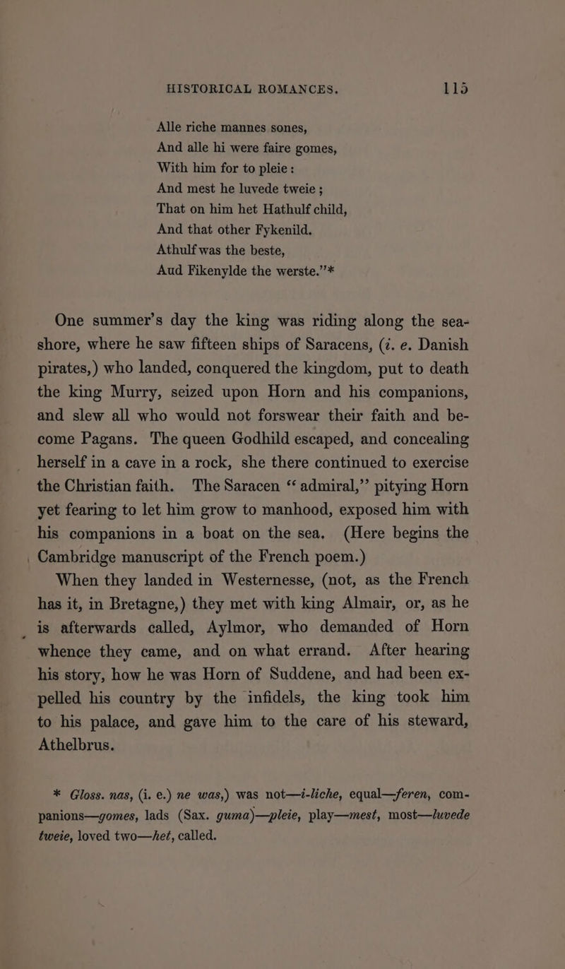 Alle riche mannes sones, And alle hi were faire gomes, With him for to pleie : And mest he luvede tweie ; That on him het Hathulf child, And that other Fykenild. Athulf was the beste, Aud Fikenylde the werste.”’* One summer’s day the king was riding along the sea- shore, where he saw fifteen ships of Saracens, (7. e. Danish pirates, ) who landed, conquered the kingdom, put to death the king Murry, seized upon Horn and his companions, and slew all who would not forswear their faith and be- come Pagans. The queen Godhild escaped, and concealing herself in a cave in a rock, she there continued to exercise the Christian faith. The Saracen “ admiral,’’ pitying Horn yet fearing to let him grow to manhood, exposed him with his companions in a boat on the sea, (Here begins the _ Cambridge manuscript of the French poem.) When they landed in Westernesse, (not, as the French has it, in Bretagne,) they met with king Almair, or, as he is afterwards called, Aylmor, who demanded of Horn whence they came, and on what errand. After hearing his story, how he was Horn of Suddene, and had been ex- pelled his country by the infidels, the king took him to his palace, and gave him to the care of his steward, Athelbrus. * Gloss. nas, (i. €.) ne was,) was not—i-liche, equal—feren, com- panions—gomes, lads (Sax. guma)—pleie, play—mest, most—luvede tweie, loved two—he?, called.