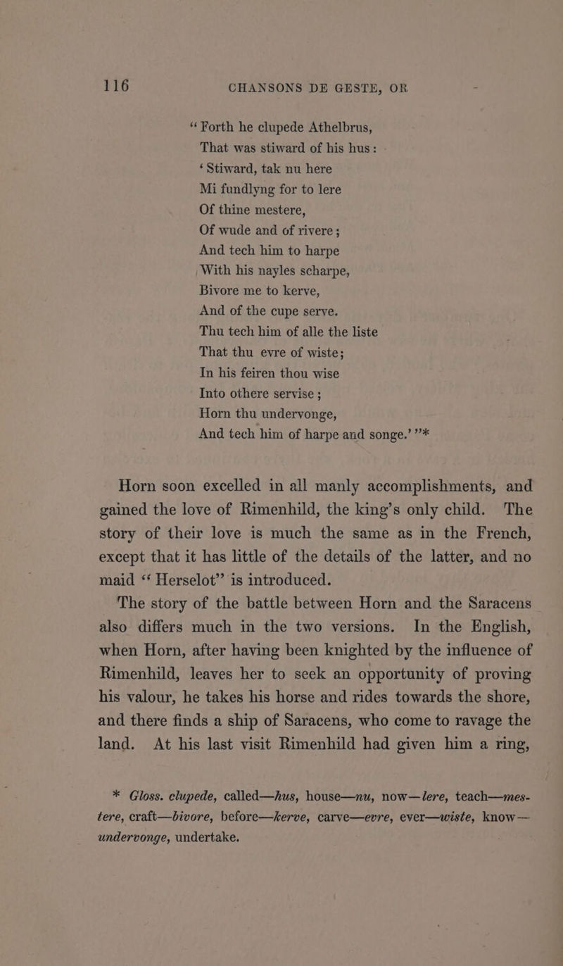 ‘Forth he clupede Athelbrus, That was stiward of his hus: ‘ Stiward, tak nu here Mi fundlyng for to lere Of thine mestere, Of wude and of rivere; And tech him to harpe With his nayles scharpe, Bivore me to kerve, And of the cupe serve. Thu tech him of alle the liste That thu evre of wiste; In his feiren thou wise Into othere servise ; Horn thu undervonge, And tech him of harpe and songe.’ ”* Horn soon excelled in all manly accomplishments, and gained the love of Rimenhild, the king’s only child. The story of their love is much the same as in the French, except that it has little of the details of the latter, and no maid “ Herselot’’ is introduced. The story of the battle between Horn and the Saracens also differs much in the two versions. In the English, when Horn, after having been knighted by the influence of Rimenhild, leaves her to seek an opportunity of proving his valour, he takes his horse and rides towards the shore, and there finds a ship of Saracens, who come to ravage the land. At his last visit Rimenhild had given him a ring, * Gloss. clupede, called—hus, house—nu, now—lere, teach—mes- tere, craft—bivore, before—serve, carve—evre, ever—wiste, know— undervonge, undertake.