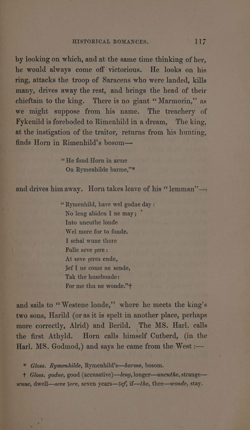 by looking on which, and at the same time thinking of her, he would always come off victorious. He looks on his ring, attacks the troop of Saracens who were landed, kills many, drives away the rest, and brings the head of their chieftain to the king. There is no giant “Marmorin,” as we might suppose from his name. The treachery of Fykenild is foreboded to Rimenhildin adream, The king, at the instigation of the traitor, returns from his hunting, finds Horn in Rimenhild’s bosom— “He fond Horn in arme On Rymenhilde barme,’’* and drives him away. Horn takes leave of his “ lemman’’— “Rymenhild, have wel godne day : No leng abiden I ne may; ° Into uncuthe londe Wel more for to fonde. I schal wune there Fulle seve jere: At seve zeres ende, 3ef I ne come ne sende, Tak the husebonde: For me thu ne wonde.’’f and sails to “‘ Westene londe,’” where he meets the king’s two sons, Harild (or as it is spelt in another place, perhaps more correctly, Alrid) and Berild. The MS. Harl. calls the first Athyld. Horn calls himself Cutberd, (an the Harl. MS. Godmod,) and says he came from the West :— * Gloss. Rymenhilde, Rymenhild’s—darme, bosom. + Gloss. godne, good (accusative)—leng, longer—uncuthe, strange— wune, dwell—seve 3ere, seven years—3ef, if—the, thee—wonde, stay.