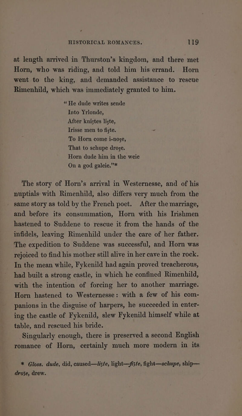 at length arrived in Thurston’s kingdom, and there met Horn, who was riding, and told him his errand. Horn went to the king, and demanded assistance to rescue Rimenhild, which was immediately granted to him. “ He dude writes sende Into Yrlonde, After kniztes lizte, Irisse men to fizte. + To Horn come i-noze, That to schupe droje. Horn dude him in the weie On a god galeie.”* The story of Horn’s arrival in Westernesse, and of his nuptials with Rimenhild, also differs very much from the same story as told by the French poet. After the marriage, and before its consummation, Horn with his Irishmen hastened to Suddene to rescue it from the hands of the infidels, leaving Rimenhild under the care of her father. The expedition to Suddene was successful, and Horn was rejoiced to find his mother still alive in her cave in the rock. In the mean while, Fykenild had again proved treacherous, had built a strong castle, in which he confined Rimenhild, with the intention of forcing her to another marriage. Horn hastened to Westernesse: with a few of his com- panions in the disguise of harpers, he succeeded in enter- ing the castle of Fykenild, slew Fykenild himself while at table, and rescued his bride. Singularly enough, there is preserved a second English romance of Horn, certainly much more modern in its * Gloss. dude, did, caused—lizte, light—/i3te, fight—schupe, ship— droje, drew.