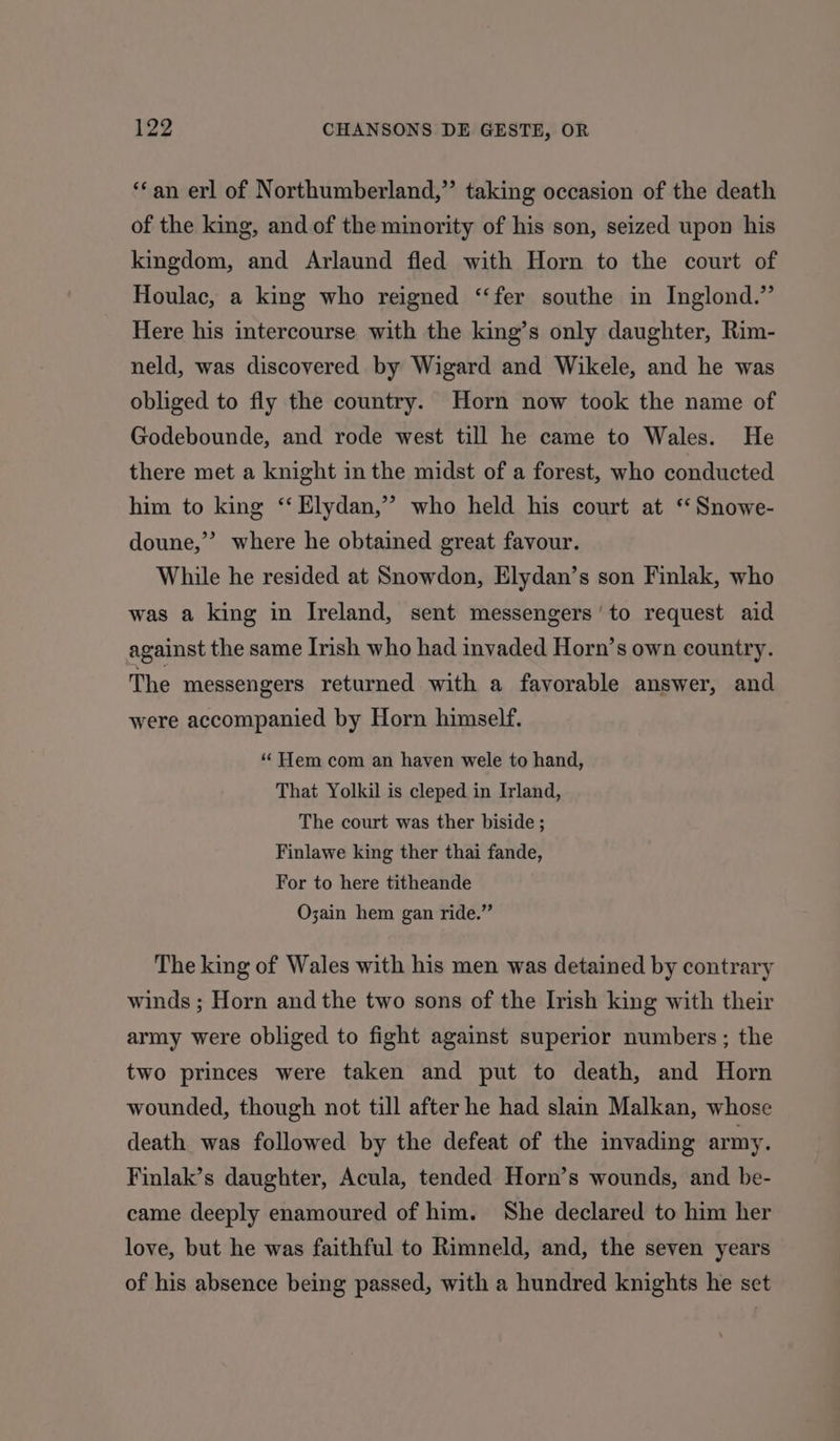 ‘an erl of Northumberland,”’ taking occasion of the death of the king, and of the minority of his son, seized upon his kingdom, and Arlaund fled with Horn to the court of Houlac, a king who reigned ‘‘fer southe in Inglond.” Here his intercourse with the king’s only daughter, Rim- neld, was discovered by Wigard and Wikele, and he was obliged to fly the country. Horn now took the name of Godebounde, and rode west till he came to Wales. He there met a knight in the midst of a forest, who conducted him to king ‘ Elydan,” who held his court at “Snowe- doune,” where he obtained great favour. While he resided at Snowdon, Elydan’s son Finlak, who was a king in Ireland, sent messengers’ to request aid against the same Irish who had invaded Horn’s own country. The messengers returned with a favorable answer, and were accompanied by Horn himself. “Hem com an haven wele to hand, That Yolkil is cleped in Irland, The court was ther biside ; Finlawe king ther thai fande, For to here titheande O;ain hem gan ride.” The king of Wales with his men was detained by contrary winds ; Horn and the two sons of the Irish king with their army were obliged to fight against superior numbers; the two princes were taken and put to death, and Horn wounded, though not till after he had slain Malkan, whose death was followed by the defeat of the invading army. Finlak’s daughter, Acula, tended Horn’s wounds, and be- came deeply enamoured of him. She declared to him her love, but he was faithful to Rimneld, and, the seven years of his absence being passed, with a hundred knights he set