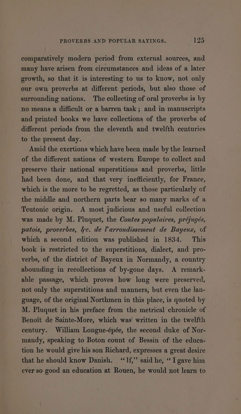 comparatively modern period from external sources, and many have arisen from circumstances and ideas of a later growth, so that it is interesting to us to know, not only our own proverbs at different periods, but also those of surrounding nations. The collecting of oral proverbs is by no means a difficult or a barren task; and in manuscripts and printed books we have collections of the proverbs of different periods from the eleventh and twelfth centuries to the present day. Amid the exertions which have been made by the learned of the different nations of western Europe to collect and preserve their national superstitions and proverbs, little had been done, and that very inefficiently, for France, which is the more to be regretted, as those particularly of the middle and northern parts bear so many marks of a Teutonic origin. A most judicious and useful collection was made by M. Pluquet, the Contes populaires, préjugeés, patois, proverbes, §c. de larrondissement de Bayeux, of which a second edition was published in 1834. This book is restricted to the superstitions, dialect, and pro- verbs, of the district of Bayeux in Normandy, a country abounding in recollections of by-gone days. A remark- able passage, which proves how long were preserved, not only the superstitions and manners, but even the lan- guage, of the original Northmen in this place, is quoted by M. Pluquet in his preface from the metrical chronicle of Benoit de Sainte-More, which was written in the twelfth century. William Longue-épée, the second duke of Nor- mandy, speaking to Boton count of Bessin of the educa- tion he would give his son Richard, expresses a great desire that he should know Danish. ‘“‘If,’’ said he, ‘“ I gave him ever so good an education at Rouen, he would not learn to