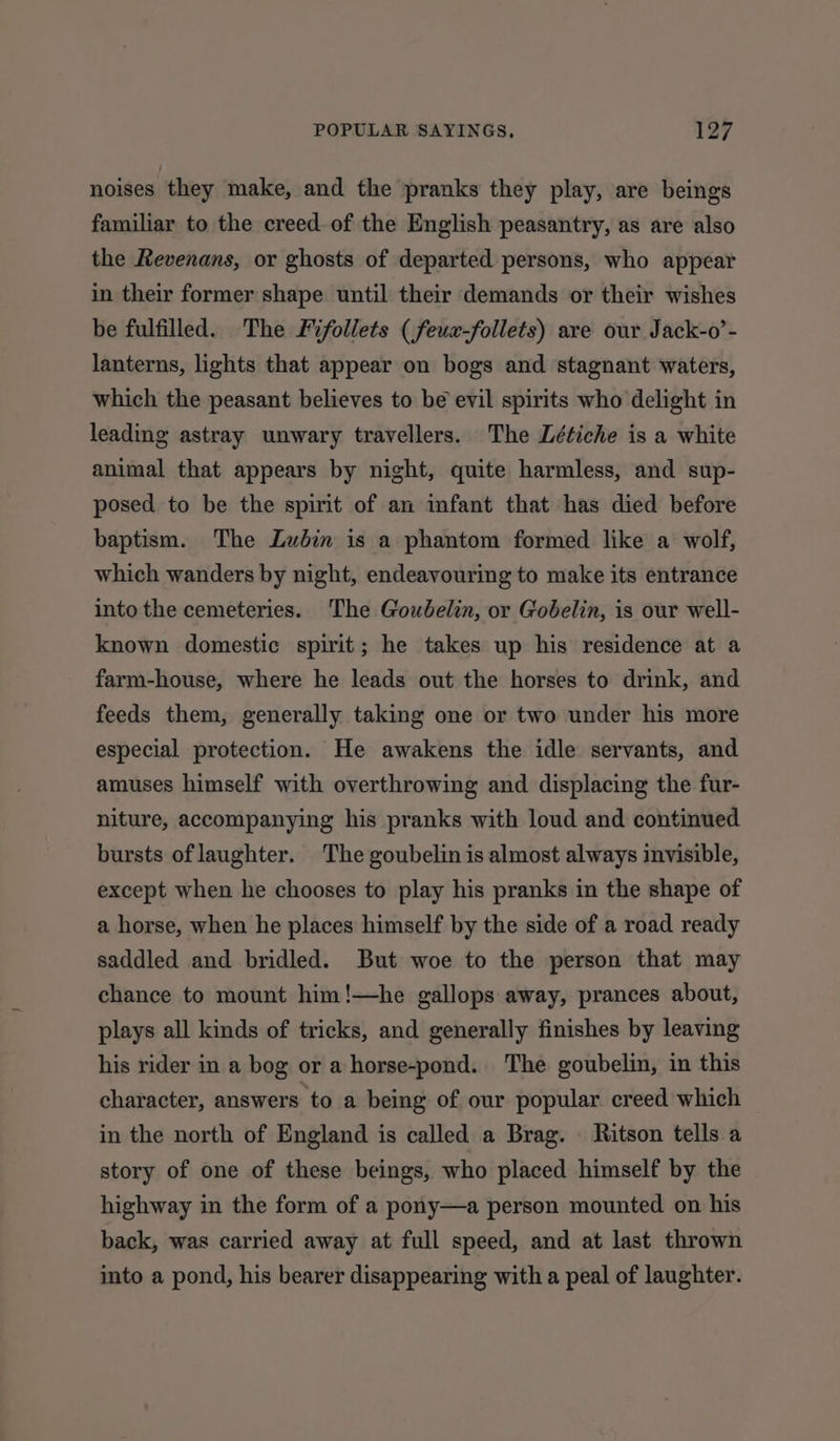 noises they make, and the pranks they play, are beings familiar to the creed of the English peasantry, as are also the Revenans, or ghosts of departed persons, who appear in their former shape until their demands or their wishes be fulfilled. The Fifollets (feuw-follets) are our Jack-o’- lanterns, lights that appear on bogs and stagnant waters, which the peasant believes to be evil spirits who delight in leading astray unwary travellers. The Létiche is a white animal that appears by night, quite harmless, and sup- posed to be the spirit of an infant that has died before baptism. The Lubin is a phantom formed like a wolf, which wanders by night, endeavouring to make its entrance into the cemeteries. The Goubelin, or Gobelin, is our well- known domestic spirit; he takes up his residence at a farm-house, where he leads out the horses to drink, and feeds them, generally taking one or two under his more especial protection. He awakens the idle servants, and amuses himself with overthrowing and displacing the fur- niture, accompanying his pranks with loud and continued bursts oflaughter. The goubelin is almost always invisible, except when he chooses to play his pranks in the shape of a horse, when he places himself by the side of a road ready saddled and bridled. But woe to the person that may chance to mount him!—he gallops away, prances about, plays all kinds of tricks, and generally finishes by leaving his rider in a bog or a horse-pond. The goubelin, in this character, answers to a being of our popular creed which in the north of England is called a Brag. Ritson tells a story of one of these beings, who placed himself by the highway in the form of a pony—a person mounted on his back, was carried away at full speed, and at last thrown into a pond, his bearer disappearing with a peal of laughter.
