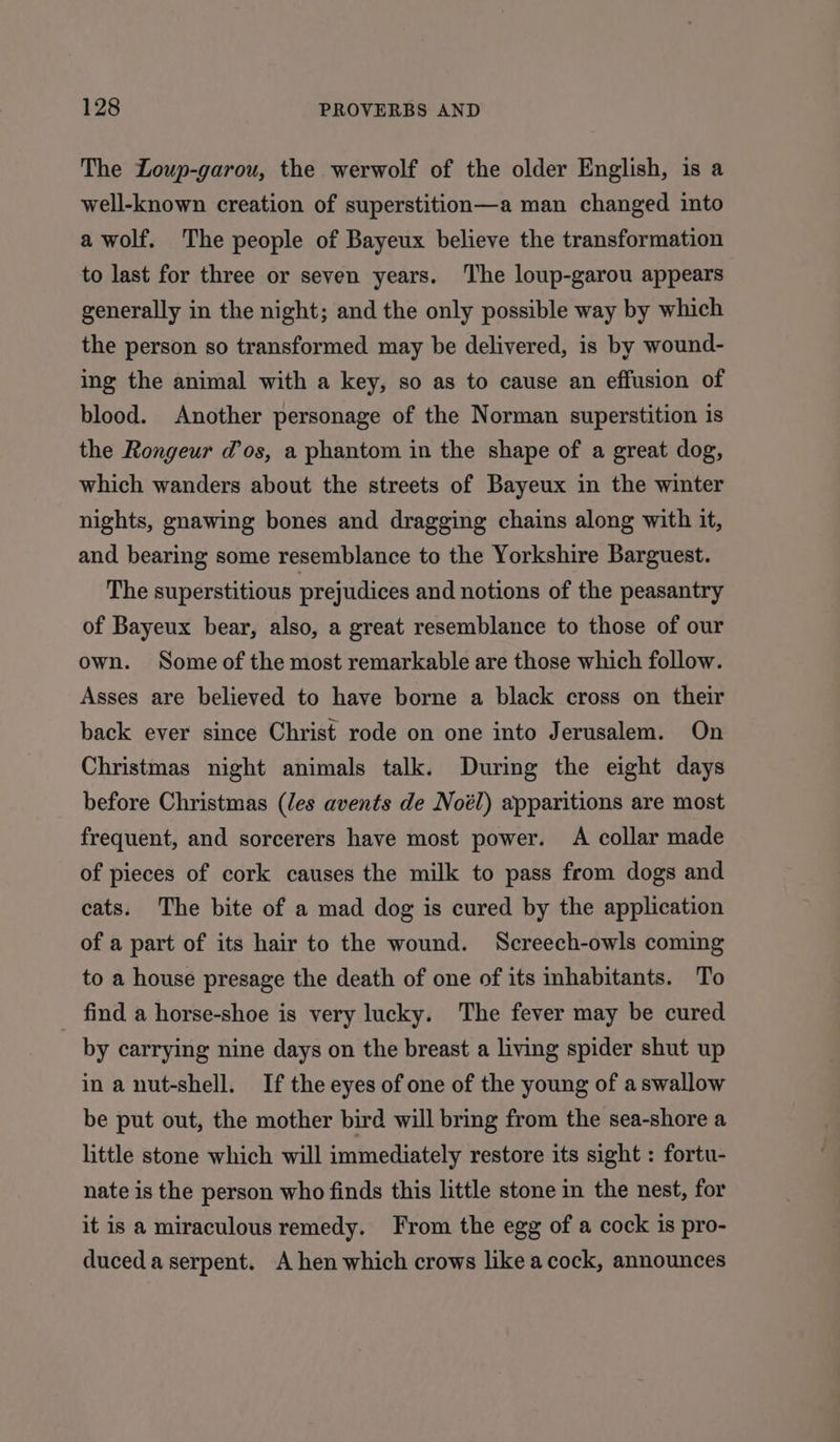 The Loup-garou, the werwolf of the older English, is a well-known creation of superstition—a man changed into a wolf. The people of Bayeux believe the transformation to last for three or seven years. The loup-garou appears generally in the night; and the only possible way by which the person so transformed may be delivered, is by wound- ing the animal with a key, so as to cause an effusion of blood. Another personage of the Norman superstition is the Rongeur dos, a phantom in the shape of a great dog, which wanders about the streets of Bayeux in the winter nights, gnawing bones and dragging chains along with it, and bearing some resemblance to the Yorkshire Barguest. The superstitious prejudices and notions of the peasantry of Bayeux bear, also, a great resemblance to those of our own. Some of the most remarkable are those which follow. Asses are believed to have borne a black cross on their back ever since Christ rode on one into Jerusalem. On Christmas night animals talk. During the eight days before Christmas (Jes avents de Noél) apparitions are most frequent, and sorcerers have most power. A collar made of pieces of cork causes the milk to pass from dogs and cats. The bite of a mad dog is cured by the application of a part of its hair to the wound. Screech-owls coming to a house presage the death of one of its inhabitants. To find a horse-shoe is very lucky. The fever may be cured by carrying nine days on the breast a living spider shut up in a nut-shell. If the eyes of one of the young of aswallow be put out, the mother bird will bring from the sea-shore a little stone which will immediately restore its sight : fortu- nate is the person who finds this little stone in the nest, for it is a miraculous remedy. From the egg of a cock is pro- duced aserpent. A hen which crows like acock, announces