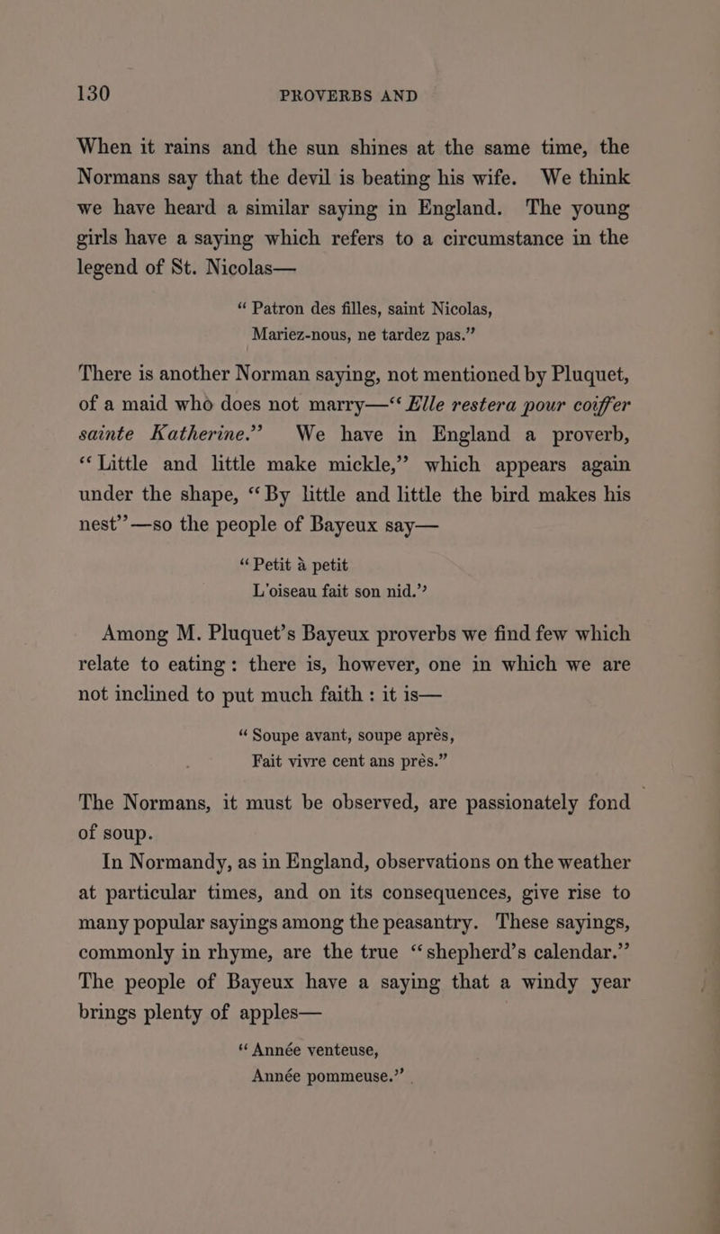 When it rains and the sun shines at the same time, the Normans say that the devil is beating his wife. We think we have heard a similar saying in England. The young girls have a saying which refers to a circumstance in the legend of St. Nicolas— “ Patron des filles, saint Nicolas, Mariez-nous, ne tardez pas.” There is another Norman saying, not mentioned by Pluquet, of a maid who does not marry—‘‘ Elle restera pour coiffer sainte Katherine.’ We have in England a proverb, ‘Little and little make mickle,” which appears again under the shape, ‘‘ By little and little the bird makes his nest’”’—so the people of Bayeux say— “Petit a petit L’oiseau fait son nid.” Among M. Pluquet’s Bayeux proverbs we find few which relate to eating: there is, however, one in which we are not inclined to put much faith : it is— “ Soupe avant, soupe aprés, Fait vivre cent ans prés.” The Normans, it must be observed, are passionately fond | of soup. In Normandy, as in England, observations on the weather at particular times, and on its consequences, give rise to many popular sayings among the peasantry. These sayings, commonly in rhyme, are the true ‘“‘shepherd’s calendar.” The people of Bayeux have a saying that a windy year brings plenty of apples— * Année venteuse, Année pommeuse.”’ .