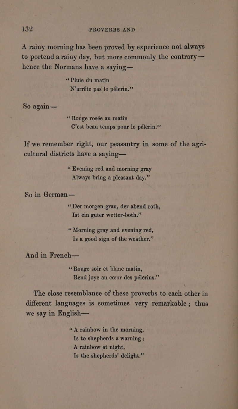 A rainy morning has been proved by experience not always to portend a rainy day, but more commonly the contrary — hence the Normans have a saying — “Pluie du matin N’arréte pas le pélerin.”’ So again— “ Rouge rosée au matin C’est beau temps pour le pélerin.’’ If we remember right, our peasantry in some of the agri- cultural districts have a saying— “‘ Evening red and morning gray Always bring a pleasant day.” So in German — “ Der morgen grau, der abend roth, Ist ein guter wetter-both.” “Morning gray and evening red, Is a good sign of the weather.” And in French— “ Rouge soir et blanc matin, Rend joye au cceur des pélerins.” The close resemblance of these proverbs to each other in different languages is sometimes very remarkable; thus we say in English— “A rainbow in the morning, Is to shepherds a warning ; A rainbow at night, Is the shepherds’ delight.”
