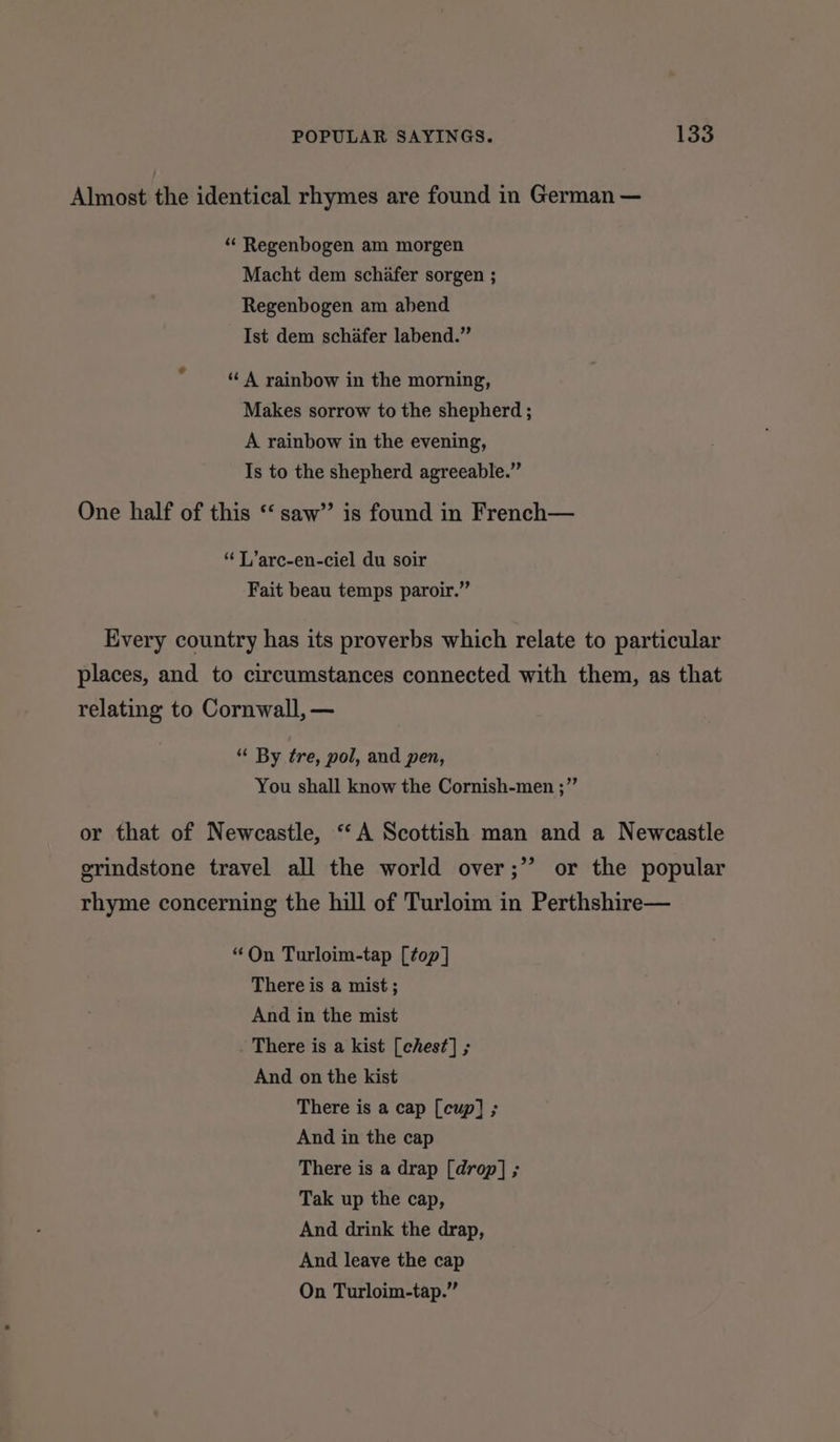 Almost the identical rhymes are found in German — “ Regenbogen am morgen Macht dem schifer sorgen ; Regenbogen am abend Ist dem schafer labend.” ¢ “ A rainbow in the morning, Makes sorrow to the shepherd ; A rainbow in the evening, Is to the shepherd agreeable.” One half of this ‘‘ saw’ is found in French— “TL ’arc-en-ciel du soir Fait beau temps paroir.” Every country has its proverbs which relate to particular places, and to circumstances connected with them, as that relating to Cornwall, — “ By tre, pol, and pen, You shall know the Cornish-men ;” or that of Newcastle, ‘‘A Scottish man and a Newcastle grindstone travel all the world over;” or the popular rhyme concerning the hill of Turloim in Perthshire— “On Turloim-tap [top] There is a mist; And in the mist There is a kist [ches¢] ; And on the kist There is a cap [cup] ; And in the cap There is a drap [drop] ; Tak up the cap, And drink the drap, And leave the cap On Turloim-tap.”