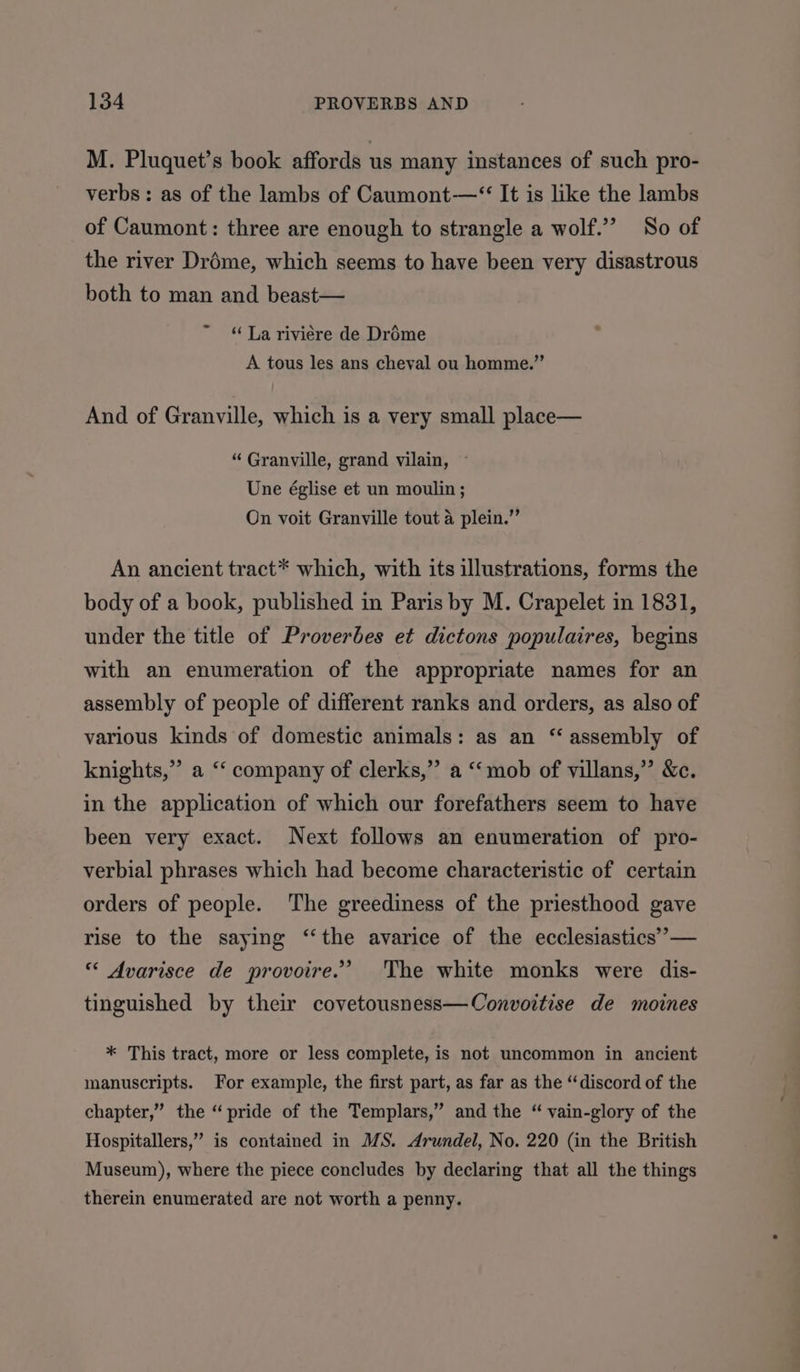 M. Pluquet’s book affords us many instances of such pro- verbs: as of the lambs of Caumont—“ It is like the lambs of Caumont: three are enough to strangle a wolf.’ So of the river Dréme, which seems to have been very disastrous both to man and beast— “La riviere de Dréme A tous les ans cheval ou homme.” And of Granville, which is a very small place— “ Granville, grand vilain, ~ Une église et un moulin ; On voit Granville tout a plein.” An ancient tract* which, with its illustrations, forms the body of a book, published in Paris by M. Crapelet in 1831, under the title of Proverbes et dictons populaires, begins with an enumeration of the appropriate names for an assembly of people of different ranks and orders, as also of various kinds of domestic animals: as an “assembly of knights,” a ‘‘ company of clerks,”’ a “‘mob of villans,” &amp;c. in the application of which our forefathers seem to have been very exact. Next follows an enumeration of pro- verbial phrases which had become characteristic of certain orders of people. The greediness of the priesthood gave rise to the saying ‘‘the avarice of the ecclesiastics’ — « Avarisce de provoire.’ The white monks were dis- tinguished by their covetousness—Convoitise de moines * This tract, more or less complete, is not uncommon in ancient manuscripts. For example, the first part, as far as the “discord of the chapter,” the “pride of the Templars,” and the “ vain-glory of the Hospitallers,” is contained in MS. Arundel, No. 220 (in the British Museum), where the piece concludes by declaring that all the things therein enumerated are not worth a penny.