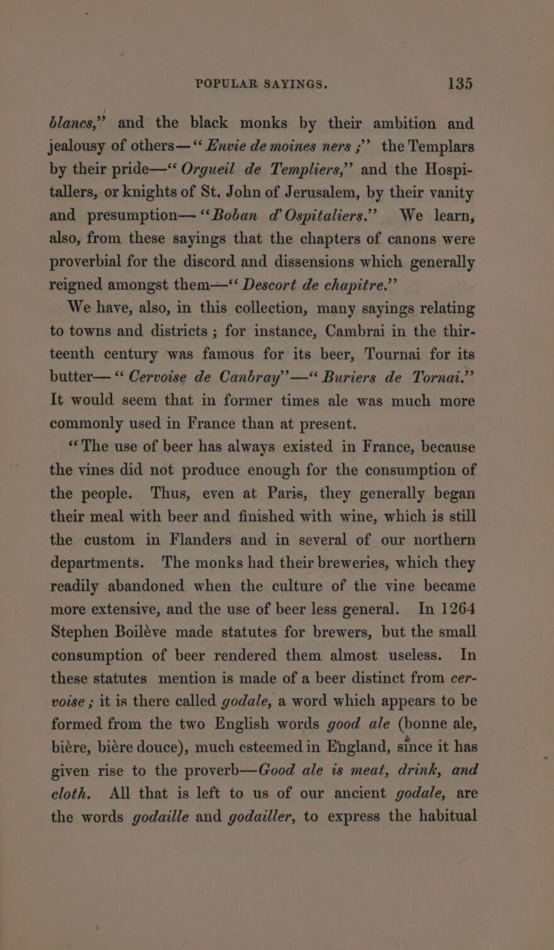blancs,” and the black monks by their ambition and jealousy of others— ‘‘ Hnvie de moines ners ;’ the Templars by their pride—*‘ Orgueil de Templiers,” and the Hospi- tallers, or knights of St. John of Jerusalem, by their vanity and presumption— “Boban d Ospitaliers.’’ We learn, also, from these sayings that the chapters of canons were proverbial for the discord and dissensions which generally reigned amongst them—‘‘ Descort de chapitre.”’ We have, also, in this collection, many sayings relating to towns and districts ; for instance, Cambrai in the thir- teenth century was famous for its beer, Tournai for its butter— ‘‘ Cervoise de Canbray’’—“ Buriers de Tornai.”’ It would seem that in former times ale was much more commonly used in France than at present. ‘The use of beer has always existed in France, because the vines did not produce enough for the consumption of the people. Thus, even at Paris, they generally began their meal with beer and finished with wine, which is still the custom in Flanders and in several of our northern departments. The monks had their breweries, which they readily abandoned when the culture of the vine became more extensive, and the use of beer less general. In 1264 Stephen Boiléve made statutes for brewers, but the small consumption of beer rendered them almost useless. In these statutes mention is made of a beer distinct from cer- voise ; it is there called godale, a word which appears to be formed from the two English words good ale (bonne ale, biére, biére douce), much esteemed in England, since it has given rise to the proverb—Good ale is meat, drink, and cloth. All that is left to us of our ancient godale, are the words godaille and godailler, to express the habitual