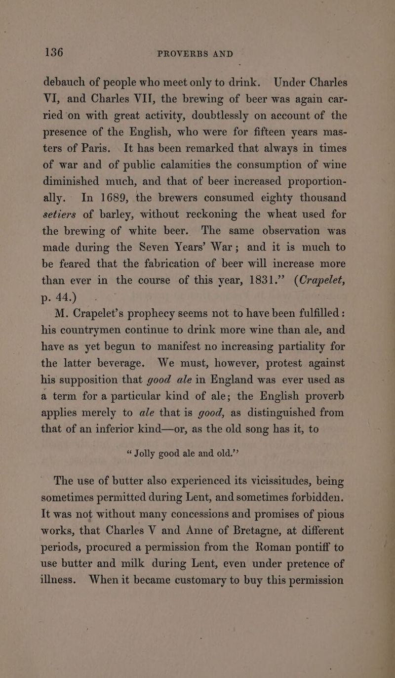 debauch of people who meet only to drink. Under Charles VI, and Charles VII, the brewing of beer was again car- ried on with great activity, doubtlessly on account of the presence of the English, who were for fifteen years mas- ters of Paris. It has been remarked that always in times of war and of public calamities the consumption of wine diminished much, and that of beer increased proportion- ally. In 1689, the brewers consumed eighty thousand setiers of barley, without reckoning the wheat used for the brewing of white beer. The same observation was made during the Seven Years’ War; and it is much to be feared that the fabrication of beer will increase more than ever in the course of this year, 1831.” (Crapelet, p- 44.) M. Crapelet’s prophecy seems not to have been fulfilled : his countrymen continue to drink more wine than ale, and have as yet begun to manifest no increasing partiality for the latter beverage. We must, however, protest against his supposition that good ale in England was ever used as a term for a particular kind of ale; the English proverb applies merely to ale that is good, as distinguished from that of an inferior kind—or, as the old song has it, to “ Jolly good ale and old.’’ The use of butter also experienced its vicissitudes, being sometimes permitted during Lent, and sometimes forbidden. It was not without many concessions and promises of pious works, that Charles V and Anne of Bretagne, at different periods, procured a permission from the Roman pontiff to use butter and milk during Lent, even under pretence of illness. When it became customary to buy this permission