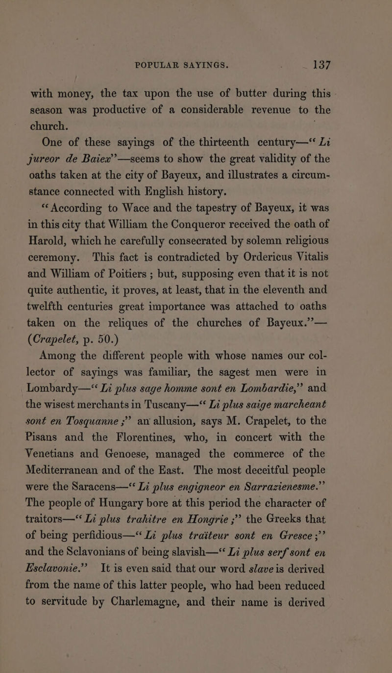 with money, the tax upon the use of butter during this - season was productive of a considerable revenue to the church. . One of these sayings of the thirteenth century—‘ Zi jureor de Baiex’’—seems to show the great validity of the oaths taken at the city of Bayeux, and illustrates a circum- stance connected with English history. ** According to Wace and the tapestry of Bayeux, it was in this city that William the Conqueror received the oath of Harold, which he carefully consecrated by solemn religious ceremony. ‘This fact is contradicted by Ordericus Vitalis and William of Poitiers ; but, supposing even that it is not quite authentic, it proves, at least, that in the eleventh and twelfth centuries great importance was attached to oaths taken on the reliques of the churches of Bayeux.”— (Crapelet, p. 50.) Among the different people with whose names our col- lector of sayings was familiar, the sagest men were in Lombardy—“ Li plus sage homme sont en Lombardie,” and the wisest merchants in Tuscany—“ Li plus saige marcheant sont en Tosquanne ;” av allusion, says M. Crapelet, to the Pisans and the Florentines, who, in concert with the Venetians and Genoese, managed the commerce of the Mediterranean and of the East. The most deceitful people were the Saracens—‘‘ Li plus engigneor en Sarrazienesme.” The people of Hungary bore at this period the character of traitors— Li plus trahitre en Hongrie ;’’ the Greeks that of being perfidious—“ Li plus traiteur sont en Gresce ;’’ and the Sclavonians of being slavish— Li plus serf sont en Esclavonie.” It is even said that our word slave is derived from the name of this latter people, who had been reduced to servitude by Charlemagne, and their name is derived