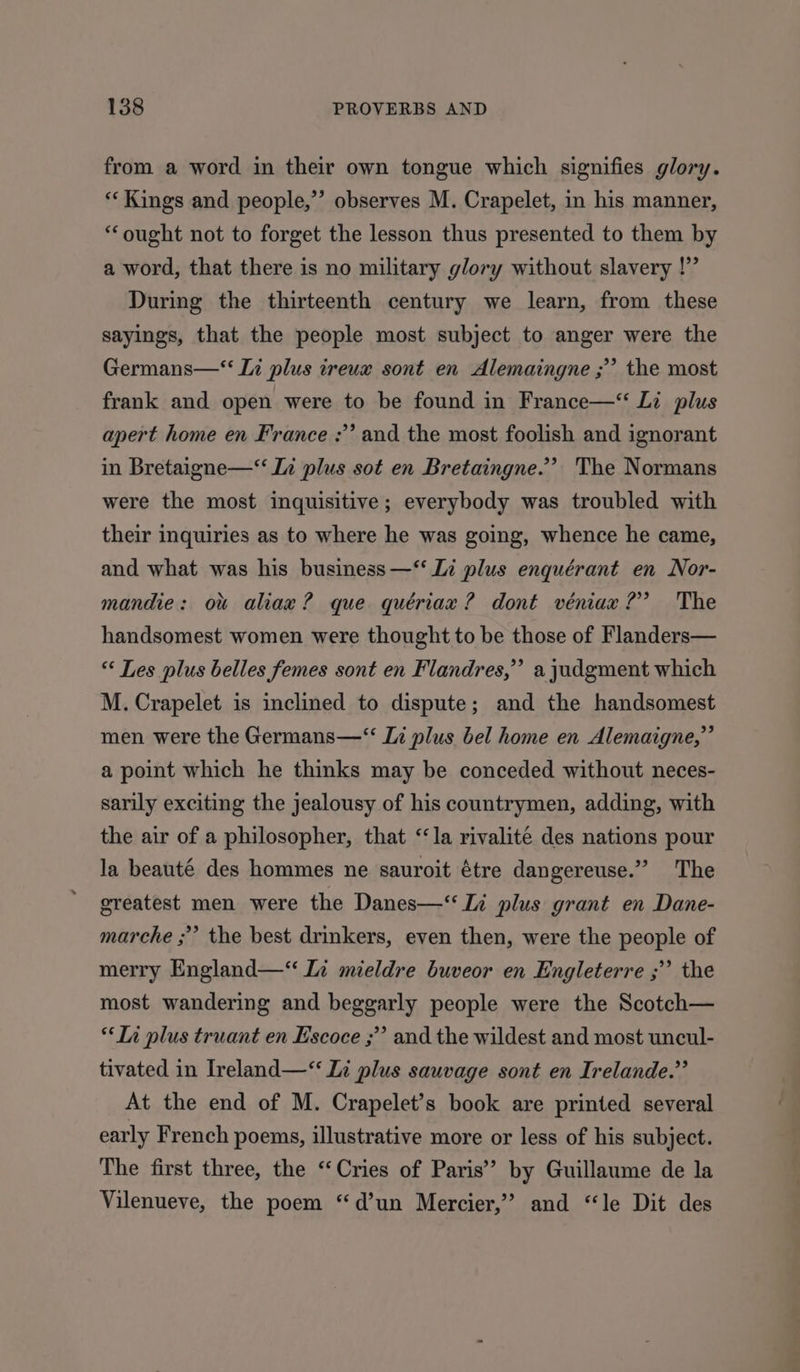 from a word in their own tongue which signifies glory. *‘ Kings and people,’ observes M. Crapelet, in his manner, ‘ought not to forget the lesson thus presented to them by a word, that there is no military glory without slavery |’ During the thirteenth century we learn, from these sayings, that the people most subject to anger were the Germans—‘‘ Ii plus treux sont en Alemaingne ;” the most frank and open were to be found in France—‘ Li plus apert home en France :’ and the most foolish and ignorant in Bretaigne—‘‘ Ii plus sot en Bretaingne.’’? The Normans were the most inquisitive; everybody was troubled with their inquiries as to where he was going, whence he came, and what was his business —‘‘ Li plus enquérant en Nor- mandie: ow aliax? que quériax ? dont véniax?’ The handsomest women were thought to be those of Flanders— « Les plus belles femes sont en Flandres,” a judgment which M. Crapelet is inclined to dispute; and the handsomest men were the Germans—‘“ Li plus bel home en Alemaigne,” a point which he thinks may be conceded without neces- sarily exciting the jealousy of his countrymen, adding, with the air of a philosopher, that “la rivalité des nations pour la beauté des hommes ne sauroit étre dangereuse.” The greatest men were the Danes—‘ Li plus grant en Dane- marche ;” the best drinkers, even then, were the people of merry England—“ Li mieldre buveor en Engleterre ;” the most wandering and beggarly people were the Scotch— “Li plus truant en Escoce ;”’ and the wildest and most uncul- tivated in Ireland—‘“‘ Zi plus sauvage sont en Irelande.”’ At the end of M. Crapelet’s book are printed several early French poems, illustrative more or less of his subject. The first three, the “Cries of Paris’ by Guillaume de la Vilenueve, the poem “d’un Mercier,” and “le Dit des
