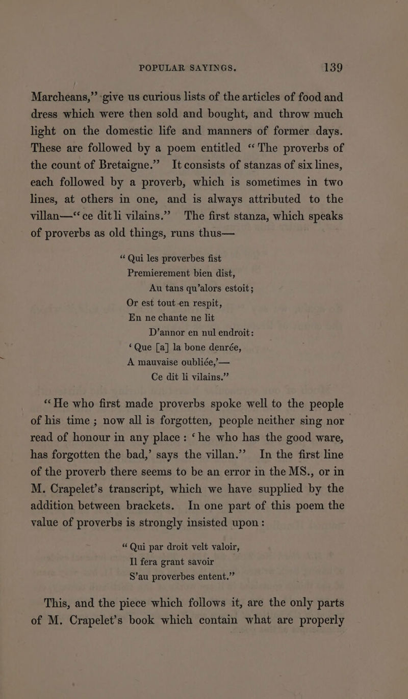 Marcheans,” -give us curious lists of the articles of food and dress which were then sold and bought, and throw much light on the domestic life and manners of former days. These are followed by a poem entitled “The proverbs of the count of Bretaigne.”’ It consists of stanzas of six lines, each followed by a proverb, which is sometimes in two lines, at others in one, and is always attributed to the villan—‘ ce dit li vilains.” The first stanza, which speaks of proverbs as old things, runs thus— * Qui les proverbes fist Premierement bien dist, Au tans qu’alors estoit; Or est tout-en respit, En ne chante ne lit D’annor en nul endroit: ‘Que [a] la bone denrée, A mauvaise oubliée,,— Ce dit li vilains.” **He who first made proverbs spoke well to the people of his time ; now all is forgotten, people neither sing nor read of honour in any place: ‘he who has the good ware, has forgotten the bad,’ says the villan.’’ In the first line of the proverb there seems to be an error in the MS., or in M. Crapelet’s transcript, which we have supplied by the addition between brackets. In one part of this poem the value of proverbs is strongly insisted upon : “ Qui par droit velt valoir, Il fera grant savoir S’au proverbes entent.” This, and the piece which follows it, are the only parts of M. Crapelet’s book which contain what are properly