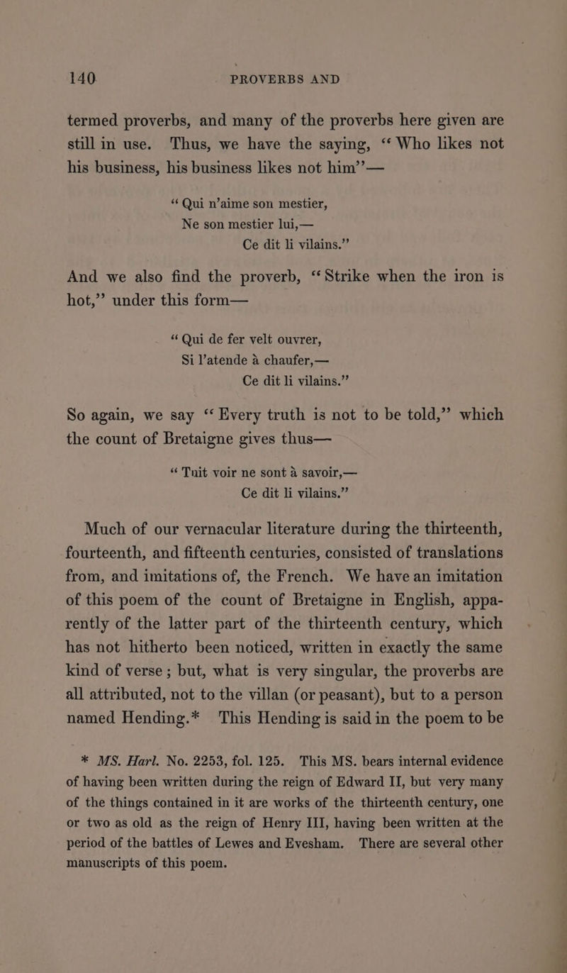 termed proverbs, and many of the proverbs here given are still in use. Thus, we have the saying, ‘‘ Who likes not his business, his business likes not him’’— ‘‘ Qui n’aime son mestier, Ne son mestier lui,— Ce dit li vilains.”’ And we also find the proverb, ‘‘ Strike when the iron 1s hot,”’ under this form— “Qui de fer velt ouvrer, Si l’atende a chaufer,— Ce dit li vilains.” So again, we say “ Every truth is not to be told,” which the count of Bretaigne gives thus— “ Tnit voir ne sont 4 savoir,— Ce dit li vilains.”’ Much of our vernacular literature during the thirteenth, fourteenth, and fifteenth centuries, consisted of translations from, and imitations of, the French. We have an imitation of this poem of the count of Bretaigne in English, appa- rently of the latter part of the thirteenth century, which has not hitherto been noticed, written in exactly the same kind of verse; but, what is very singular, the proverbs are all attributed, not to the villan (or peasant), but to a person named Hending.* This Hending is said in the poem to be * MS. Harl. No. 2253, fol. 125. This MS. bears internal evidence of having been written during the reign of Edward II, but very many of the things contained in it are works of the thirteenth century, one or two as old as the reign of Henry III, having been written at the period of the battles of Lewes and Evesham. There are several other manuscripts of this poem. + . oo