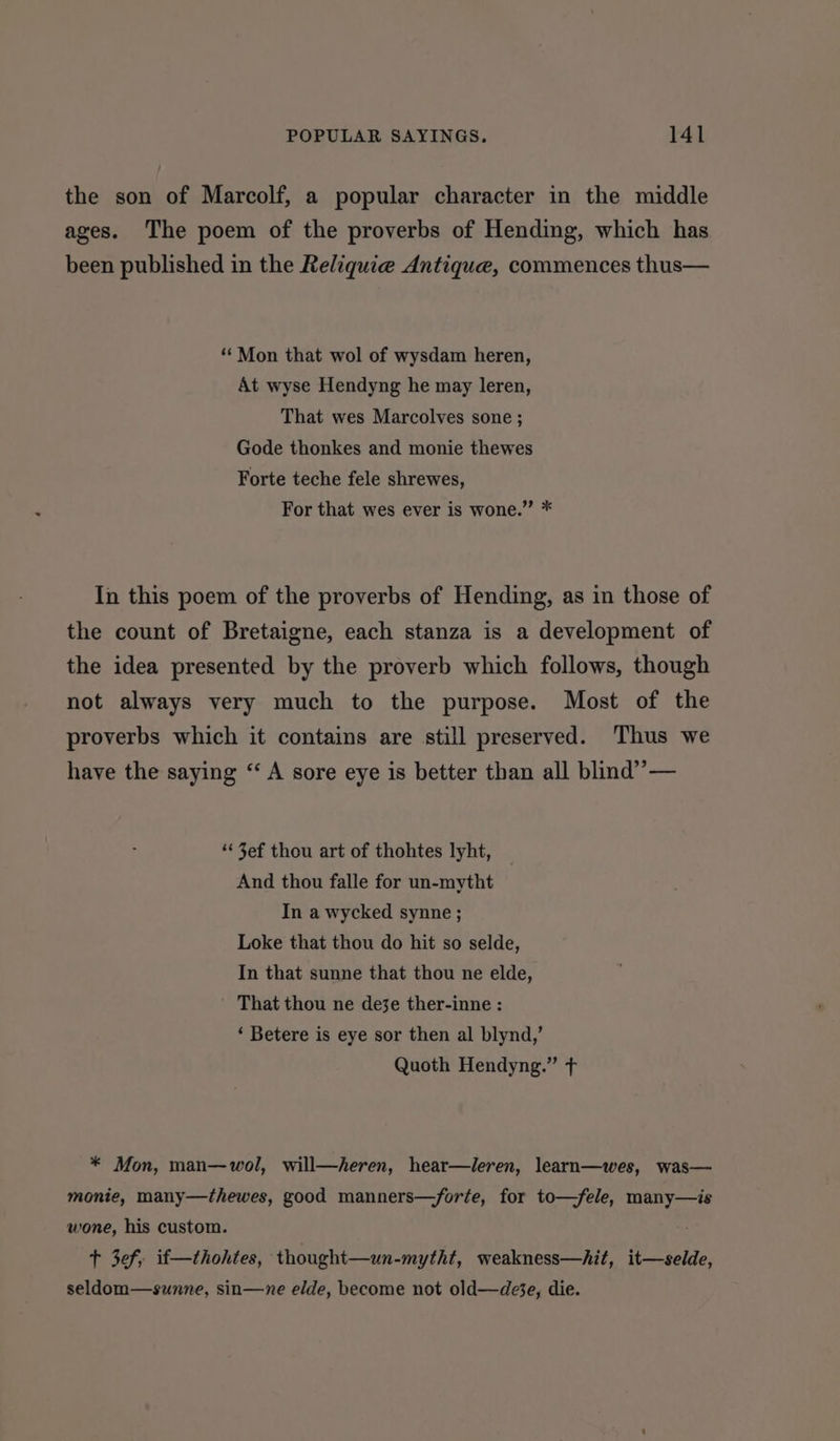 the son of Marcolf, a popular character in the middle ages. The poem of the proverbs of Hending, which has been published in the Reliquie Antique, commences thus— ‘** Mon that wol of wysdam heren, At wyse Hendyng he may leren, That wes Marcolves sone ; Gode thonkes and monie thewes Forte teche fele shrewes, For that wes ever is wone.” * In this poem of the proverbs of Hending, as in those of the count of Bretaigne, each stanza is a development of the idea presented by the proverb which follows, though not always very much to the purpose. Most of the proverbs which it contains are still preserved. Thus we have the saying “ A sore eye is better than all blind’ — ‘¢ 3ef thou art of thohtes lyht, And thou falle for un-mytht In a wycked synne ; Loke that thou do hit so selde, In that sunne that thou ne elde, That thou ne deje ther-inne : ‘ Betere is eye sor then al blynd,’ Quoth Hendyng.” fT * Mon, man—wol, will—heren, hear—leren, learn—wes, was— monie, many—thewes, good manners—forte, for to—fele, many—is wone, his custom. t 3ef, if—thohtes, thought—un-mytht, weakness—hit, it—-selde, seldom—sunne, sin—ne elde, become not old—de%e, die.