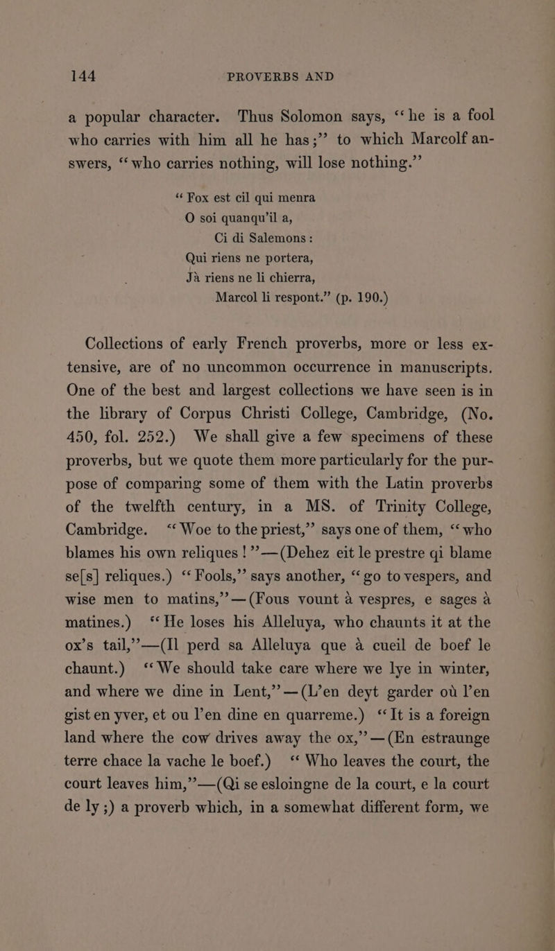 a popular character. Thus Solomon says, “‘he is a fool who carries with him all he has;” to which Marcolf an- swers, ‘‘ who carries nothing, will lose nothing.” ‘“‘ Fox est cil qui menra O soi quanqu’il a, Ci di Salemons : Qui riens ne portera, Ja riens ne li chierra, Marcol li respont.” (p. 190.) Collections of early French proverbs, more or less ex- tensive, are of no uncommon occurrence in manuscripts. One of the best and largest collections we have seen is in the library of Corpus Christi College, Cambridge, (No. 450, fol. 252.) We shall give a few specimens of these proverbs, but we quote them more particularly for the pur- pose of comparing some of them with the Latin proverbs of the twelfth century, in a MS. of Trinity College, Cambridge. ‘‘ Woe to the priest,”’ says one of them, ‘‘ who blames his own reliques !”?—(Dehez eit le prestre gi blame se[s] reliques.) ‘‘ Fools,” says another, “‘ go to vespers, and wise men to matins,’’>—(Fous vount a vespres, e sages a matines.) ‘‘ He loses his Alleluya, who chaunts it at the ox’s tail,”,—(Il perd sa Alleluya que a cueil de boef le chaunt.) ‘‘ We should take care where we lye in winter, and where we dine in Lent,’’—(L’en deyt garder ot l’en gist en yver, et ou l’en dine en quarreme.) ‘It is a foreign land where the cow drives away the ox,’ —(En estraunge terre chace la vache le boef.) ‘‘ Who leaves the court, the court leaves him,’’—(Qi se esloingne de la court, e la court de ly ;) a proverb which, in a somewhat different form, we