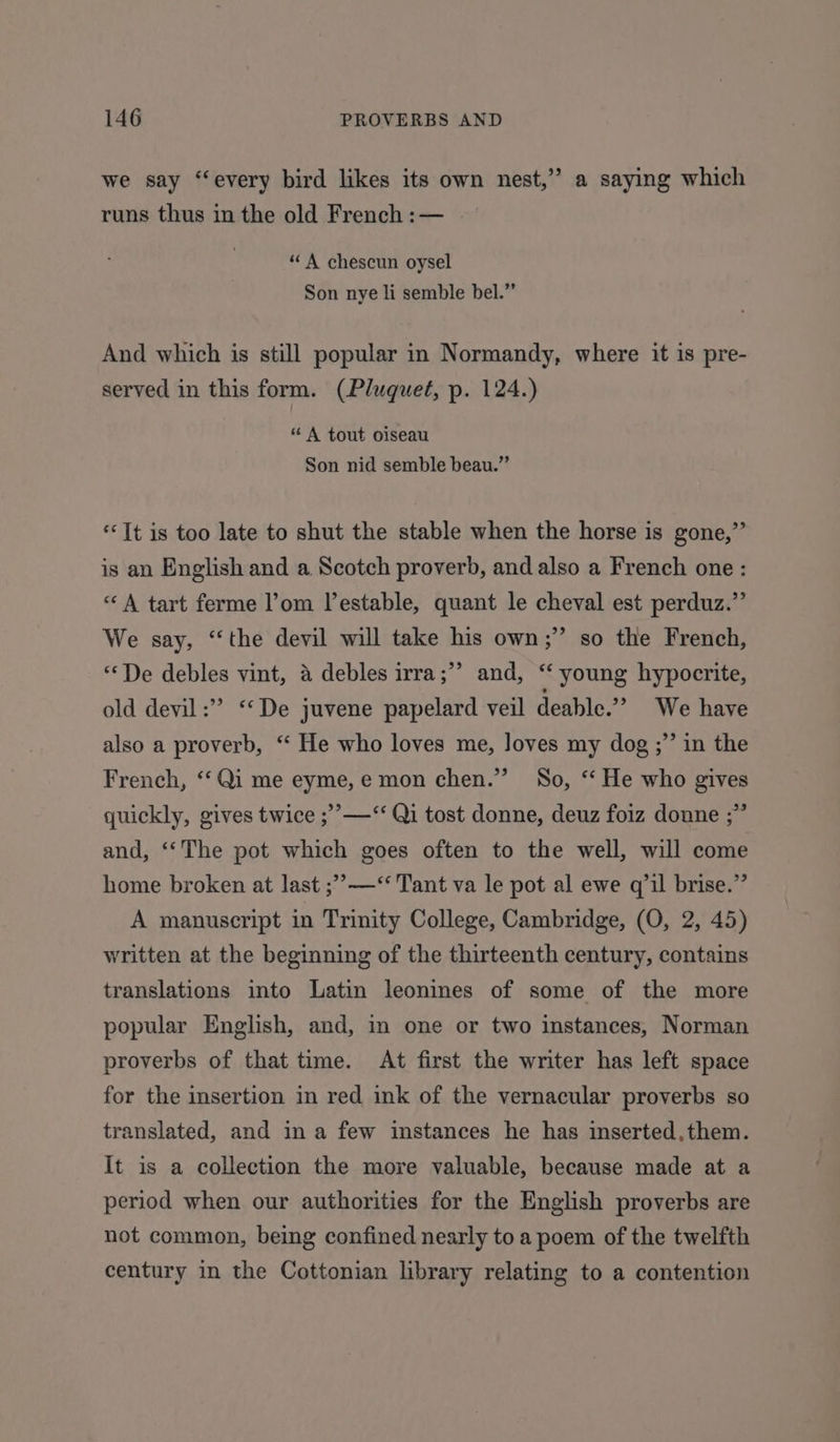 we say “every bird likes its own nest,” a saying which runs thus in the old French :— “A chescun oysel Son nye li semble bel.” And which is still popular in Normandy, where it is pre- served in this form. (Pluquet, p. 124.) “ A tout oiseau Son nid semble beau.” ‘Tt is too late to shut the stable when the horse is gone,”’ is an English and a Scotch proverb, and also a French one : “A tart ferme l’om lestable, quant le cheval est perduz.”’ We say, “the devil will take his own;’’ so the French, > “De debles vint, 4 debles irra;”’ and, “‘ young hypocrite, old devil :”” ‘“‘De juvene papelard veil deable.” We have also a proverb, “ He who loves me, loves my dog ;” in the French, ‘“‘Qi me eyme,e mon chen.” So, ‘‘ He who gives quickly, gives twice ;’>—‘‘ Qi tost donne, deuz foiz donne ;” and, ‘The pot which goes often to the well, will come home broken at last ;’—‘“‘ Tant va le pot al ewe q’1l brise.”’ A manuscript in Trinity College, Cambridge, (O, 2, 45) written at the beginning of the thirteenth century, contains translations into Latin leonines of some of the more popular English, and, in one or two instances, Norman proverbs of that time. At first the writer has left space for the insertion in red ink of the vernacular proverbs so translated, and in a few instances he has inserted,them. It is a collection the more valuable, because made at a period when our authorities for the English proverbs are not common, being confined nearly to a poem of the twelfth century in the Cottonian library relating to a contention