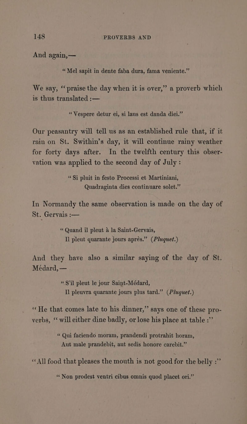 And again,— “Mel sapit in dente faba dura, fama veniente.” We say, ‘‘ praise the day when it is over,” a proverb which is thus translated :— “‘Vespere detur ei, si laus est danda diei.”’ Our peasantry will tell us as an established rule that, if it rain on St. Swithin’s day, it will continue rainy weather for forty days after. In the twelfth century this obser- vation was applied to the second day of July : “Si pluit in festo Processi et Martiniani, Quadraginta dies continuare solet.” In Normandy the same observation is made on the day of St. Gervais :— “ Quand il pleut a la Saint-Gervais, Il pleut quarante jours aprés.” (Pluquet.) And they have also a similar saying of the day of St. Médard, — “$’il pleut le jour Saint-Médard, Il pleuvra quarante jours plus tard.’”’ (Pluquet.) “ He that comes late to his dinner,” says one of these pro- verbs, ‘ will either dine badly, or lose his place at table :”’ “Qui faciendo moram, prandendi protrahit horam, Aut male prandebit, aut sedis honore carebit.”’ “All food that pleases the mouth is not good for the belly :” ‘*‘ Non prodest ventri cibus omnis quod placet ori.”
