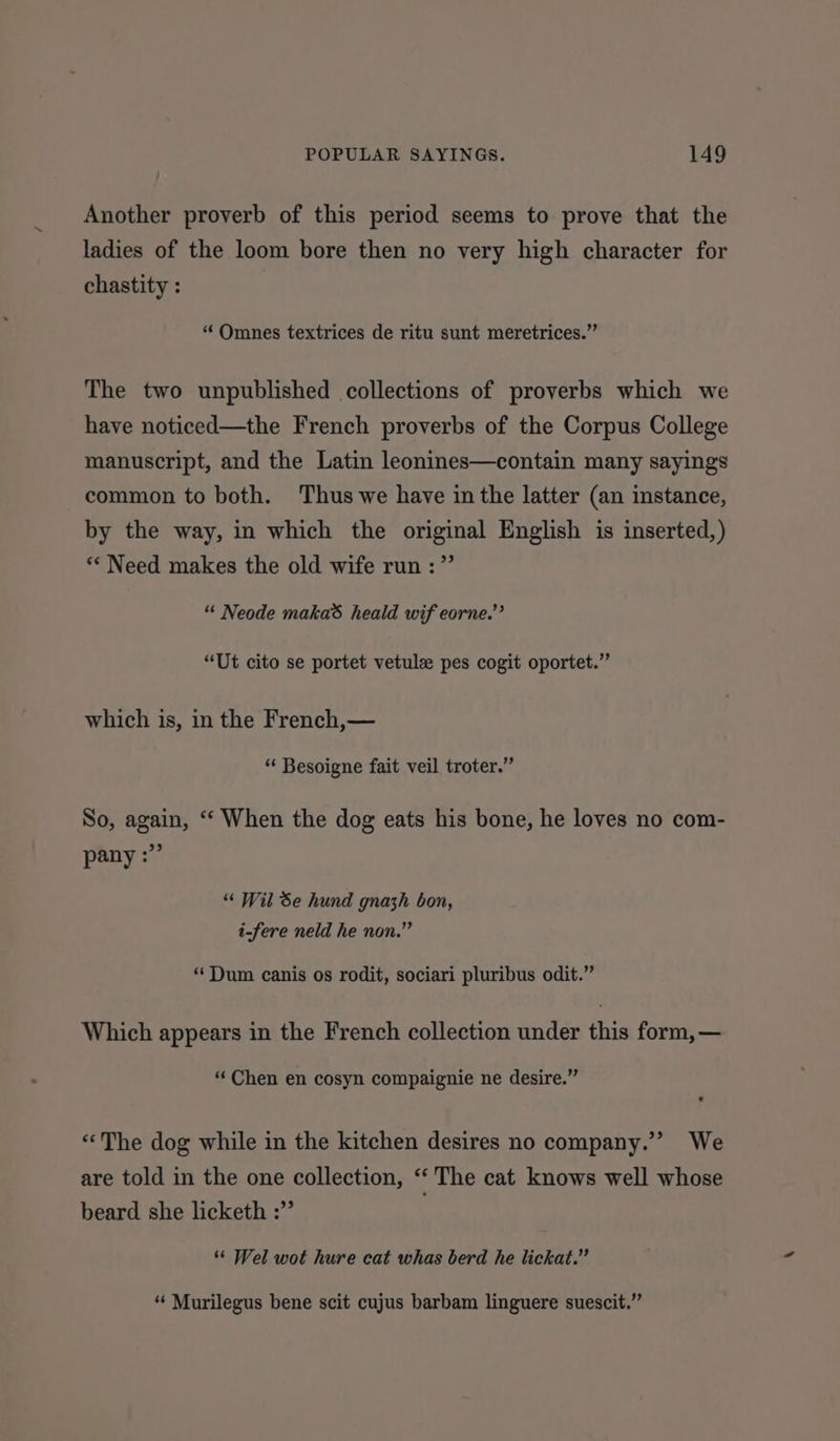 Another proverb of this period seems to prove that the ladies of the loom bore then no very high character for chastity : “ Omnes textrices de ritu sunt meretrices.” The two unpublished collections of proverbs which we have noticed—the French proverbs of the Corpus College manuscript, and the Latin leonines—contain many sayings common to both. Thus we have in the latter (an instance, by the way, in which the original English is inserted,) “Need makes the old wife run :” “« Neode makas heald wif eorne.”’ “Ut cito se portet vetulz pes cogit oportet.” which is, in the French,— “ Besoigne fait veil troter.” So, again, “‘ When the dog eats his bone, he loves no com- pany :” ““ Wil Se hund gnazh bon, i-fere neld he non.” “Dum canis os rodit, sociari pluribus odit.” Which appears in the French collection under this form, — “Chen en cosyn compaignie ne desire.” «The dog while in the kitchen desires no company.’” We are told in the one collection, z The cat knows well whose beard she licketh :”’ ‘“¢ Wel wot hure cat whas berd he lickat.” ‘“‘ Murilegus bene scit cujus barbam linguere suescit.”