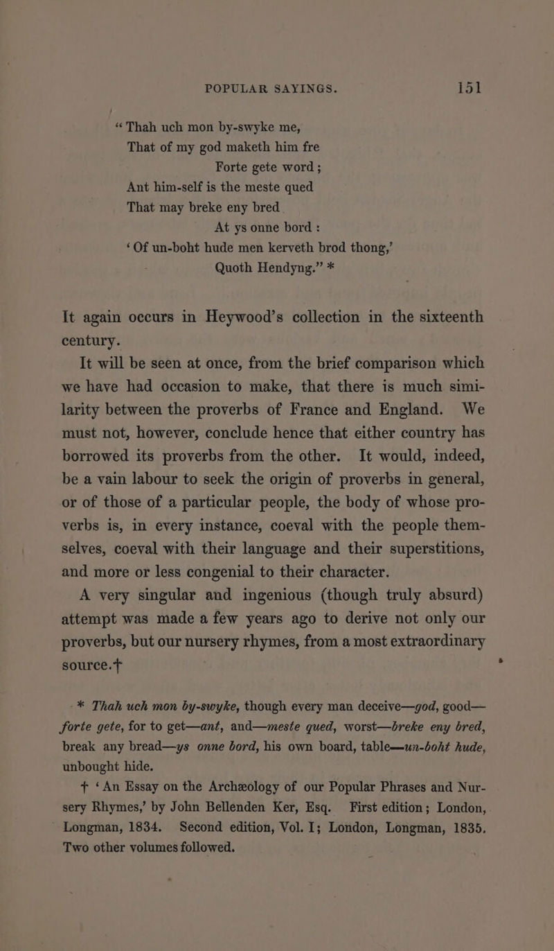 “‘Thah uch mon by-swyke me, That of my god maketh him fre Forte gete word ; Ant him-self is the meste qued That may breke eny bred At ys onne bord : ‘Of un-boht hude men kerveth brod thong,’ Quoth Hendyng.” * It again occurs in Heywood’s collection in the sixteenth century. It will be seen at once, from the brief comparison which we have had occasion to make, that there is much simi- larity between the proverbs of France and England. We must not, however, conclude hence that either country has borrowed its proverbs from the other. It would, indeed, be a vain labour to seek the origin of proverbs in general, or of those of a particular people, the body of whose pro- verbs is, in every instance, coeval with the people them- selves, coeval with their language and their superstitions, and more or less congenial to their character. A very singular and ingenious (though truly absurd) attempt was made a few years ago to derive not only our proverbs, but our nursery rhymes, from a most extraordinary source.t -* Thah uch mon by-swyke, though every man deceive—god, good— forte gete, for to get—ant, and—meste qued, worst—breke eny bred, break any bread—ys onne bord, his own board, table—un-boht hude, unbought hide. + ‘An Essay on the Archeology of our Popular Phrases and Nur- sery Rhymes,’ by John Bellenden Ker, Esq. First edition; London, - Longman, 1834. Second edition, Vol. I; London, Longman, 1835. Two other volumes followed.